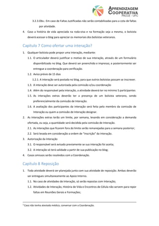 3.2.3.Obs.: Em caso de Faltas Justificadas não serão contabilizadas para a cota de faltas
por atividade.
4. Caso a história de vida apreciada na roda-viva e na formação seja a mesma, o bolsista
deverá acessar o blog para apreciar os memoriais dos bolsistas veteranos.
Capítulo 7 Como ofertar uma interação?
1. Qualquer bolsista pode propor uma interação, mediante:
1.1. O articulador deverá justificar o motivo de sua interação, através de um formulário
disponibilizado no blog. Que deverá ser preenchido e impresso, e posteriormente ser
entregue a coordenação para verificação.
1.2. Aviso prévio de 15 dias
1.2.1. A interação será postada no blog, para que outros bolsistas possam se inscrever.
1.3. A interação deve ser autorizada pela comissão e/ou coordenação
1.4. Além do responsável pela interação, a atividade deverá ter no mínimo 5 participantes
1.5. As interações extras deverão ter a presença de um bolsista veterano, sendo
preferencialmente da comissão de Interação.
1.6. A avaliação dos participantes da interação será feita pelo membro da comissão de
Interação ou quem a comissão de Interação designar.
2. As interações extras terão um limite, por semana, levando em consideração a demanda
ofertada, ou seja, a quantidade será decidida pela comissão de Interação.
2.1. As interações que ficarem fora do limite serão remanejadas para a semana posterior;
2.2. Será levada em consideração a ordem de “inscrição” da interação.
3. Autorização da Interação
3.1. O responsável será avisado previamente se sua interação foi aceita;
3.2. A interação só terá validade a partir de sua publicação no blog;
4. Casos omissos serão resolvidos com a Coordenação.
Capítulo 8 Reposição
1. Toda atividade deverá ser planejada junto com sua atividade de reposição. Ambas deverão
ser entregues simultaneamente ao Apoio Interno.
1.1. No caso de atividades de Interação, só serão repostas com Interação;
1.2. Atividades de Interação, História de Vida e Encontros de Célula não servem para repor
faltas em Reuniões Gerais e Formações;
3
Caso não tenha atestado médico, conversar com a Coordenação.
 