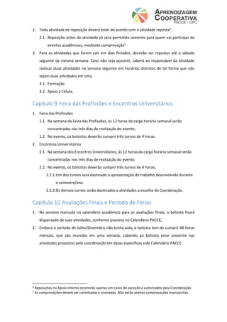 2. Toda atividade de reposição deverá estar de acordo com a atividade reposta4
.
2.1. Reposição antes da atividade só será permitida somente para quem vai participar de
eventos acadêmicos, mediante comprovação5
3. Para as atividades que forem cair em dias feriados, deverão ser repostas até o sábado
seguinte da mesma semana. Caso não seja possível, caberá ao responsável da atividade
realizar duas atividades na semana seguinte em horários distintos de tal forma que não
sejam duas atividades em uma.
3.1. Formação
3.2. Apoio à Célula;
Capítulo 9 Feira das Profissões e Encontros Universitários
1. Feira das Profissões
1.1. Na semana da Feira das Profissões, às 12 horas da carga horária semanal serão
concentradas nos três dias de realização do evento;
1.2. No evento, os bolsistas deverão cumprir três turnos de 4 horas.
2. Encontros Universitários
2.1. Na semana dos Encontros Universitários, às 12 horas da carga horária semanal serão
concentradas nos três dias de realização do evento.
2.2. No evento, os bolsistas deverão cumprir três turnos de 4 horas;
2.2.1.Um dos turnos será destinado à apresentação do trabalho desenvolvido durante
o semestre/ano.
2.2.2.Os demais turnos serão destinados a atividades a escolha da Coordenação.
Capítulo 10 Avaliações Finais e Período de Férias
1. Na semana marcada no calendário acadêmico para as avaliações finais, o bolsista ficará
dispensado de suas atividades, conforme previsto no Calendário PACCE;
2. Embora o período de Julho/Dezembro não tenha aula, o bolsista tem de cumprir 48 horas
mensais, que são reunidas em uma semana, cabendo ao bolsista estar presente nas
atividades propostas pela coordenação em datas específicas vide Calendário PACCE.
4
Reposições no Apoio Interno ocorrerão apenas em casos de exceção e autorizados pela Coordenação.
5
As comprovações devem ser carimbadas e assinadas. Não serão aceitas comprovações manuscritas.
 