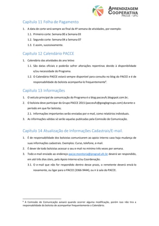 Capítulo 11 Folha de Pagamento
1. A data de corte será sempre ao final da 4ª semana de atividades, por exemplo:
1.1. Primeiro corte: Semana 00 a Semana 03
1.2. Segundo corte: Semana 04 a Semana 07
1.3. E assim, sucessivamente.
Capítulo 12 Calendário PACCE
1. Calendário das atividades do ano letivo
1.1. São datas oficiais e poderão sofrer alterações repentinas devido à disponibilidade
e/ou necessidade do Programa.
1.2. O Calendário PACCE estará sempre disponível para consulta no blog do PACCE e é de
responsabilidade do bolsista acompanha-lo frequentemente6
.
Capítulo 13 Informações
1. O veículo principal de comunicação do Programa é o blog pacceufc.blogspot.com.br;
2. O bolsista deve participar do Grupo PACCE 2015 (pacceufc@googlegroups.com) durante o
período em que for bolsista;
2.1. Informações importantes serão enviadas por e-mail, como relatórios individuais.
3. As informações válidas só serão aquelas publicadas pela Comissão de Comunicação.
Capítulo 14 Atualização de Informações Cadastrais/E-mail.
1. É de responsabilidade dos bolsistas comunicarem ao apoio interno caso haja mudança de
suas informações cadastrais. Exemplos: Curso, telefone, e-mail.
2. É dever de todo bolsistas acessar o seu e-mail no mínimo três vezes por semana.
3. Todo e-mail enviado ao endereço pacce.monitoria@prograd.ufc.br deverá ser respondido,
em até três dias úteis, pelo Apoio Interno e/ou Coordenação.
3.1. O e-mail que não for respondido dentro desse prazo, o remetente deverá enviá-lo
novamente, ou ligar para o PACCE (3366-9444), ou ir à sala do PACCE.
6
A Comissão de Comunicação avisará quando ocorrer alguma modificação, porém isso não tira a
responsabilidade do bolsista de acompanhar frequentemente o Calendário.
 