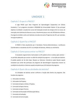 UNIDADE 1
Capítulo 1 O que é o PACCE?
A sigla PACCE quer dizer Programa de Aprendizagem Cooperativa em Células
Estudantis. É um programa vinculado à PROGRAD da Universidade Federal. O Seu principal
objetivo é combater a evasão dos cursos de Graduação através da sinergia entre os cursos, da
interação entre bolsistas de diversos cursos. Atualmente possui cerca de 250 bolsistas efetivos.
O programa também conta com bolsistas oriundos de outros Programas da UFC, por exemplo,
Iniciação Acadêmica.
Capítulo 2 Quem faz o PACCE?
O PACCE é feito atualmente por 2 Servidores Técnico-Administrativos, 1 professora
Coordenadora e estudantes da UFC na condição de bolsistas, efetivos ou voluntários.
Capítulo 3 Como posso entrar no PACCE?
O estudante regularmente matriculado na UFC poderá entrar na bolsa após solicitar –
no período adequado que constar no edital de seleção do programa – a inscrição para bolsista.
O pedido poderá ser de dois tipos: Novato ou Veterano. Entende-se pode Novato aquele
estudante que ainda não participou do programa de Aprendizagem Cooperativa mesmo na
condição de voluntário e Veterano aquele estudante que já foi bolsista do programa.
Capítulo 4 Quais são as atividades do bolsista?
As atividades do bolsista variam conforme a função dele dentro do programa. São
funções do programa:
1. Articulador de Célula;
2. Articulador de Projetos;
3. Comissão de Apoio à Célula e Projetos;
4. Comissão de Apoio Interno;
5. Comissão de Apoio Técnico;
6. Comissão de Articulação UFC/Educação Básica;
7. Comissão de Avaliação;
8. Comissão de Comunicação;
 