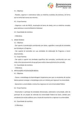 4.1. Objetivos
- Receber, organizar e sistematizar todos os relatórios recebidos dos bolsistas, de forma
que se tenha fácil acesso aos mesmos.
4.2. O que fazemos
- Organizar a sala do PACCE, atualização do banco de dados com os relatórios enviados
pelos bolsistas e envio do Relatório Individual.
4.3. Quantidade de membros
- 5 Membros
5. APOIO TÉCNICO
5.1. Objetivos
- Dar suporte à coordenação contribuindo com ideias, sugestões e execução de atividades
que fortaleçam o Programa.
- Dar suporte às comissões em suas atividades de elaboração do Programa a serem
desenvolvidas.
5.2. O que fazemos
- Dar apoio e suporte nas atividades específicas das comissões, contribuindo com uma
visão crítica (processamento de grupo) para melhor desenvolvimento da comissão;
5.3. Quantidade de membros
- 3 Membros
6. ARTICULAÇÃO UFCEDUCAÇÃO BÁSICA
6.1. Objetivos
- Passar a metodologia da Aprendizagem Cooperativa para que os estudantes de escolas
básicas possam enxergar a metodologia como um método para ingressar na universidade.
- Apresentar a universidade e motiva-los a ingressar em uma Universidade Pública
6.2. O que fazemos
- Desenvolver e participar de atividades direcionadas, sobretudo à comunidade, além de
participar de um projeto de extensão da Universidade Federal do Ceará, voltado para
estudantes de escolas públicas com o intuito de incentivá-los a ingressar na universidade
6.3. Quantidade de membros
- 15 Membros
 