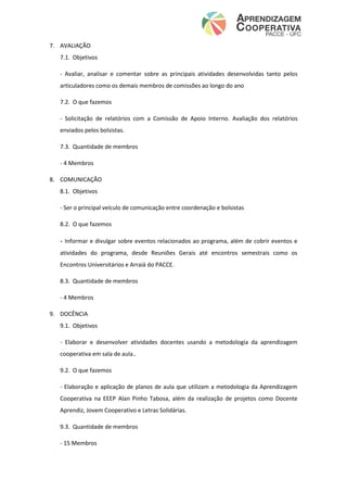 7. AVALIAÇÃO
7.1. Objetivos
- Avaliar, analisar e comentar sobre as principais atividades desenvolvidas tanto pelos
articuladores como os demais membros de comissões ao longo do ano
7.2. O que fazemos
- Solicitação de relatórios com a Comissão de Apoio Interno. Avaliação dos relatórios
enviados pelos bolsistas.
7.3. Quantidade de membros
- 4 Membros
8. COMUNICAÇÃO
8.1. Objetivos
- Ser o principal veículo de comunicação entre coordenação e bolsistas
8.2. O que fazemos
- Informar e divulgar sobre eventos relacionados ao programa, além de cobrir eventos e
atividades do programa, desde Reuniões Gerais até encontros semestrais como os
Encontros Universitários e Arraiá do PACCE.
8.3. Quantidade de membros
- 4 Membros
9. DOCÊNCIA
9.1. Objetivos
- Elaborar e desenvolver atividades docentes usando a metodologia da aprendizagem
cooperativa em sala de aula..
9.2. O que fazemos
- Elaboração e aplicação de planos de aula que utilizam a metodologia da Aprendizagem
Cooperativa na EEEP Alan Pinho Tabosa, além da realização de projetos como Docente
Aprendiz, Jovem Cooperativo e Letras Solidárias.
9.3. Quantidade de membros
- 15 Membros
 