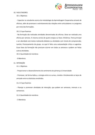10. FACILITADORES
10.1. Objetivos
- Capacitar os estudantes acerca da metodologia da Aprendizagem Cooperativa através de
oficinas, além de promover o estreitamento das relações entre articuladores e o programa
por meio das formações.
10.2. O que fazemos
- Na formação são realizadas atividades denominadas de oficinas. Deve ser realizada uma
oficina por semana. A mesma consta de quatro etapas ou fases: Dinâmica; Tema principal
a ser abordado com textos realizando debates ou atividades com intuito de compreensão;
Lanche; Processamento de grupo, no qual é feito uma autoavaliação crítica e sugestiva.
Essas fases da formação não precisam ocorrer em todas as semanas e podem ser feitas
outras atividades.
10.3. Quantidade de membros
- 8 Membros
11. INTERAÇÃO
11.1. Objetivos
- Proporcionar o desenvolvimento do sentimento de pertença à Universidade
- Promover, de forma lúdica, a sinergia entre os cursos, criando e fortalecendo os laços de
amizade entre os bolsistas envolvidos.
11.2. O que fazemos
- Planejar e promover atividades de interação, que podem ser semanais, mensais e ou
semestrais.
11.3. Quantidade de membros
- 5 Membros
 