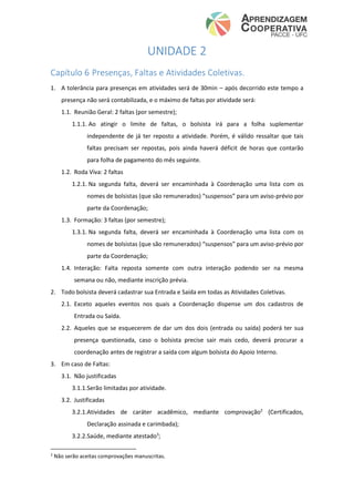 UNIDADE 2
Capítulo 6 Presenças, Faltas e Atividades Coletivas.
1. A tolerância para presenças em atividades será de 30min – após decorrido este tempo a
presença não será contabilizada, e o máximo de faltas por atividade será:
1.1. Reunião Geral: 2 faltas (por semestre);
1.1.1. Ao atingir o limite de faltas, o bolsista irá para a folha suplementar
independente de já ter reposto a atividade. Porém, é válido ressaltar que tais
faltas precisam ser repostas, pois ainda haverá déficit de horas que contarão
para folha de pagamento do mês seguinte.
1.2. Roda Viva: 2 faltas
1.2.1. Na segunda falta, deverá ser encaminhada à Coordenação uma lista com os
nomes de bolsistas (que são remunerados) “suspensos” para um aviso-prévio por
parte da Coordenação;
1.3. Formação: 3 faltas (por semestre);
1.3.1. Na segunda falta, deverá ser encaminhada à Coordenação uma lista com os
nomes de bolsistas (que são remunerados) “suspensos” para um aviso-prévio por
parte da Coordenação;
1.4. Interação: Falta reposta somente com outra interação podendo ser na mesma
semana ou não, mediante inscrição prévia.
2. Todo bolsista deverá cadastrar sua Entrada e Saída em todas as Atividades Coletivas.
2.1. Exceto aqueles eventos nos quais a Coordenação dispense um dos cadastros de
Entrada ou Saída.
2.2. Aqueles que se esquecerem de dar um dos dois (entrada ou saída) poderá ter sua
presença questionada, caso o bolsista precise sair mais cedo, deverá procurar a
coordenação antes de registrar a saída com algum bolsista do Apoio Interno.
3. Em caso de Faltas:
3.1. Não justificadas
3.1.1.Serão limitadas por atividade.
3.2. Justificadas
3.2.1.Atividades de caráter acadêmico, mediante comprovação2
(Certificados,
Declaração assinada e carimbada);
3.2.2.Saúde, mediante atestado3
;
2
Não serão aceitas comprovações manuscritas.
 