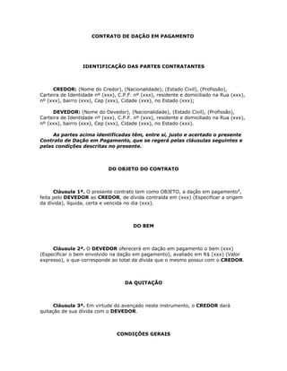 CONTRATO DE DAÇÃO EM PAGAMENTO




                  IDENTIFICAÇÃO DAS PARTES CONTRATANTES



     CREDOR: (Nome do Credor), (Nacionalidade), (Estado Civil), (Profissão),
Carteira de Identidade nº (xxx), C.P.F. nº (xxx), residente e domiciliado na Rua (xxx),
nº (xxx), bairro (xxx), Cep (xxx), Cidade (xxx), no Estado (xxx);

     DEVEDOR: (Nome do Devedor), (Nacionalidade), (Estado Civil), (Profissão),
Carteira de Identidade nº (xxx), C.P.F. nº (xxx), residente e domiciliado na Rua (xxx),
nº (xxx), bairro (xxx), Cep (xxx), Cidade (xxx), no Estado (xxx).

     As partes acima identificadas têm, entre si, justo e acertado o presente
Contrato de Dação em Pagamento, que se regerá pelas cláusulas seguintes e
pelas condições descritas no presente.



                             DO OBJETO DO CONTRATO



      Cláusula 1ª. O presente contrato tem como OBJETO, a dação em pagamento1,
feita pelo DEVEDOR ao CREDOR, de dívida contraída em (xxx) (Especificar a origem
da dívida), líquida, certa e vencida no dia (xxx).



                                       DO BEM



     Cláusula 2ª. O DEVEDOR oferecerá em dação em pagamento o bem (xxx)
(Especificar o bem envolvido na dação em pagamento), avaliado em R$ (xxx) (Valor
expresso), o que corresponde ao total da dívida que o mesmo possui com o CREDOR.



                                    DA QUITAÇÃO



      Cláusula 3ª. Em virtude do avençado neste instrumento, o CREDOR dará
quitação de sua dívida com o DEVEDOR.



                                CONDIÇÕES GERAIS
 