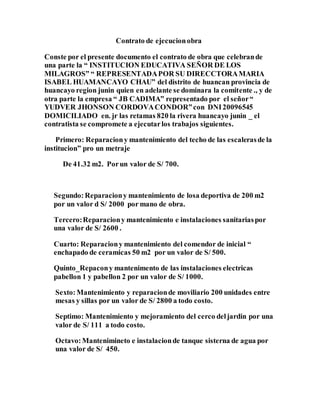 Contrato de ejecucionobra
Conste por el presente documento el contrato de obra que celebrande
una parte la “ INSTITUCION EDUCATIVA SEÑOR DE LOS
MILAGROS” “ REPRESENTADAPOR SU DIRECCTORAMARIA
ISABEL HUAMANCAYO CHAU” del distrito de huancan provincia de
huancayo region junin quien en adelante se dominara la comitente ., y de
otra parte la empresa “ JB CADIMA” representado por el señor“
YUDVER JHONSON CORDOVACONDOR”con DNI20096545
DOMICILIADO en. jr las retamas 820 la rivera huancayo junin _ el
contratista se compromete a ejecutarlos trabajos siguientes.
Primero: Reparaciony mantenimiento del techo de las escalerasde la
institucion” pro un metraje
De 41.32 m2. Porun valor de S/ 700.
Segundo: Reparaciony mantenimiento de losa deportiva de 200 m2
por un valor d S/ 2000 por mano de obra.
Tercero:Reparaciony mantenimiento e instalaciones sanitariaspor
una valor de S/ 2600 .
Cuarto: Reparaciony mantenimiento del comendor de inicial “
enchapado de ceramicas 50 m2 por un valor de S/ 500.
Quinto_Repacony mantenimento de las instalaciones electricas
pabellon 1 y pabellon 2 por un valor de S/ 1000.
Sexto:Mantenimiento y reparacionde moviliario 200 unidades entre
mesas y sillas por un valor de S/ 2800 a todo costo.
Septimo: Mantenimiento y mejoramiento del cerco deljardin por una
valor de S/ 111 a todo costo.
Octavo:Mantenimineto e instalacionde tanque sisterna de agua por
una valor de S/ 450.
 