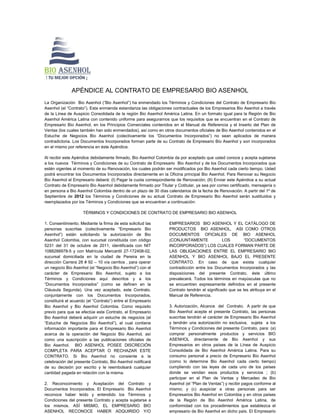 APÉNDICE AL CONTRATO DE EMPRESARIO BIO ASENHOL
La Organización Bio Asenhol (“Bio Asenhol”) ha enmendado los Términos y Condiciones del Contrato de Empresario Bio
Asenhol (el “Contrato”). Esta enmienda estandariza las obligaciones contractuales de los Empresarios Bio Asenhol a través
de la Línea de Auspicio Consolidada de la región Bio Asenhol América Latina. En un formato igual para la Región de Bio
Asenhol América Latina con contenido uniforme para asegurarnos que los requisitos que se encuentran en el Contrato de
Empresario Bio Asenhol, en los Principios Comerciales contenidos en el Manual de Referencia y el Inserto del Plan de
Ventas (los cuales también han sido enmendados), así como en otros documentos oficiales de Bio Asenhol contenidos en el
Estuche de Negocios Bio Asenhol (colectivamente los “Documentos Incorporados”) no sean aplicados de manera
contradictoria. Los Documentos Incorporados forman parte de su Contrato de Empresario Bio Asenhol y son incorporados
en el mismo por referencia en éste Apéndice.

Al recibir este Apéndice debidamente firmado, Bio Asenhol Colombia da por aceptado que usted conoce y acepta sujetarse
a los nuevos Términos y Condiciones de su Contrato de Empresario Bio Asenhol y de los Documentos Incorporados que
estén vigentes al momento de su Renovación, los cuales podrán ser modificados por Bio Asenhol cada cierto tiempo. Usted
podrá encontrar los Documentos Incorporados directamente en la Oficina principal Bio Asenhol. Para Renovar su Negocio
Bio Asenhol el Empresario deberá: (I) Pagar la cuota correspondiente de Renovación; (II) Enviar este Apéndice a su actual
Contrato de Empresario Bio Asenhol debidamente firmado por Titular y Cotitular, ya sea por correo certificado, mensajería o
en persona a Bio Asenhol Colombia dentro de un plazo de 30 días calendarios de la fecha de Renovación. A partir del 1º de
Septiembre de 2012 los Términos y Condiciones de su actual Contrato de Empresario Bio Asenhol serán sustituidos y
reemplazados por los Términos y Condiciones que se encuentran a continuación:

                     TÉRMINOS Y CONDICIONES DE CONTRATO DE EMPRESARIO BIO ASENHOL

1. Consentimiento. Mediante la firma de esta solicitud las        EMPRESARIOS BIO ASENHOL Y EL CATÁLOGO DE
personas suscritas (colectivamente “Empresario Bio                PRODUCTOS BIO ASENHOL, ASI COMO OTROS
Asenhol”) están solicitando la autorización de Bio                DOCUMENTOS OFICIALES DE BIO ASENHOL
Asenhol Colombia, con sucursal constituida con código             (CONJUNTAMENTE               LOS        “DOCUMENTOS
5231 del 31 de octubre de 2011, identificada con NIT              INCORPORADOS”) LOS CUALES FORMAN PARTE DE
1088288978-5 y con Matrícula Mercantil 27-172408-02,              LAS OBLIGACIONES ENTRE EL EMPRESARIO BIO
sucursal domiciliada en la ciudad de Pereira en la                ASENHOL Y BIO ASENHOL BAJO EL PRESENTE
dirección Carrera 28 # 92 – 10 vía cerritos , para operar         CONTRATO. En caso de que exista cualquier
un negocio Bio Asenhol (el “Negocio Bio Asenhol”) con el          contradicción entre los Documentos Incorporados y las
carácter de Empresario Bio Asenhol, sujeto a los                  disposiciones del presente Contrato, éste último
Términos y Condiciones aquí descritos y a los                     prevalecerá. Todos los términos en mayúsculas que no
“Documentos Incorporados” (como se definen en la                  se encuentren expresamente definidos en el presente
Cláusula Segunda). Una vez aceptado, este Contrato,               Contrato tendrán el significado que se les atribuya en el
conjuntamente con los Documentos Incorporados,                    Manual de Referencia.
constituirá el acuerdo (el “Contrato”) entre el Empresario
Bio Asenhol y Bio Asenhol Colombia. Como requisito                3. Autorización, Alcance del Contrato. A partir de que
previo para que se efectúe este Contrato, el Empresario           Bio Asenhol acepte el presente Contrato, las personas
Bio Asenhol deberá adquirir un estuche de negocios (el            suscritas tendrán el carácter de Empresario Bio Asenhol
“Estuche de Negocios Bio Asenhol”), el cual contiene              y tendrán una autorización no exclusiva, sujeta a los
información importante para el Empresario Bio Asenhol             Términos y Condiciones del presente Contrato, para: (a)
acerca de la operación del Negocio Bio Asenhol, así               comprar personalmente productos y servicios BIO
como una suscripción a las publicaciones oficiales de             ASENHOL directamente de Bio Asenhol y sus
Bio Asenhol. BIO ASENHOL POSEE DISCRECIÓN                         Empresarios en otros países de la Línea de Auspicio
COMPLETA PARA ACEPTAR O RECHAZAR ESTE                             Consolidada de Bio Asenhol América Latina. Para su
CONTRATO. Si Bio Asenhol no consiente a la                        consumo personal a precio de Empresario Bio Asenhol
celebración del presente Contrato, Bio Asenhol notificará         (como lo determine Bio Asenhol cada cierto tiempo)
de su decisión por escrito y le reembolsará cualquier             cumpliendo con las leyes de cada uno de los países
cantidad pagada en relación con la misma.                         donde se vendan esos productos y servicios ; (b)
                                                                  participar en el Plan de Ventas y Mercadeo de Bio
2. Reconocimiento y Aceptación del Contrato y                     Asenhol (el “Plan de Ventas”) y recibir pagos conforme al
Documentos Incorporados. El Empresario Bio Asenhol                mismo; y (c) auspiciar a otras personas para ser
reconoce haber leído y entendido los Términos y                   Empresarios Bio Asenhol en Colombia y en otros países
Condiciones del presente Contrato y acepta sujetarse a            de la Región de Bio Asenhol América Latina, de
los mismos. ASÍ MISMO, EL EMPRESARIO BIO                          conformidad con los procedimientos que establezca el
ASENHOL RECONOCE HABER ADQUIRIDO Y/O                              empresario de Bio Asenhol en dicho país. El Empresario
 