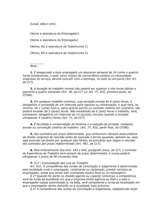 (Local, data e ano).


     (Nome e assinatura do Empregador)

     (Nome e assinatura do Empregado)

     (Nome, RG e assinatura da Testemunha 1)

     (Nome, RG e assinatura da Testemunha 2)


     ________
     Nota:

     1. É assegurado a todo empregado um descanso semanal de 24 (vinte e quatro)
horas consecutivas, o qual, salvo motivo de conveniência pública ou necessidade
imperiosa do serviço, deverá coincidir com o domingo, no todo ou em parte (Art. 67,
da CLT).

     2. A duração do trabalho normal não poderá ser superior a oito horas diárias e
quarenta e quatro semanais (Art. 58, da CLT c/c Art. 7º, XIII, primeira parte, da
CF/88).

      3. Em qualquer trabalho contínuo, cuja duração exceda de 6 (seis) horas, é
obrigatória a concessão de um intervalo para repouso ou alimentação, o qual será, no
mínimo, de 1 (uma) hora e, salvo acordo escrito ou contrato coletivo em contrário, não
poderá exceder de 2 (duas) horas. Não excedendo de 6 (seis) horas o trabalho, será,
entretanto, obrigatório um intervalo de 15 (quinze) minutos quando a duração
ultrapassar 4 (quatro) horas (Art. 71, da CLT).

     4. É facultada a compensação de horários e a redução da jornada, mediante
acordo ou convenção coletiva de trabalho. (Art. 7º, XIII, parte final, da CF/88).

      5. Aos contratos por prazo determinado, que contiverem cláusula assecuratória
do direito recíproco de rescisão antes de expirado o termo ajustado, aplicam-se, caso
seja exercido tal direito por qualquer das Partes, os princípios que regem a rescisão
dos contratos por prazo indeterminado (Art. 481, da CLT).

      6. Pelo entendimento dos Arts. 443 e 445, parágrafo único, da CLT, o Contrato
de Experiência de Trabalho será sempre de prazo determinado, e nunca poderá
ultrapassar o prazo de 90 (noventa) dias.

      7. CLT - Consolidação das Leis do Trabalho
      Art. 651. A competência das Juntas de Conciliação e Julgamento é determinada
pela localidade onde o empregado, reclamante ou reclamado, prestar serviços ao
empregador, ainda que tenha sido contratado noutro local ou no estrangeiro.
      § 1º Quando for parte no dissídio agente ou viajante comercial, a competência
será da Junta da localidade em que a empresa tenha agência ou filial e a esta o
empregador esteja subordinado e, na falta, será competente a Junta da localização em
que o empregador tenha domicílio ou a localidade mais próxima.
      § 2º A competência das Juntas de Conciliação e Julgamento, estabelecida neste
 
