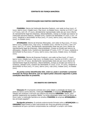 CONTRATO DE FIANÇA BANCÁRIA




                  IDENTIFICAÇÃO DAS PARTES CONTRATANTES



       FIADORA: (Nome da Instituição Bancária Fiadora), com sede na Rua (xxx), nº
(xxx), bairro (xxx), Cidade (xxx), Cep (xxx), no Estado (xxx), inscrita no C.N.P.J. sob
o nº (xxx), com I.E. nº (xxx), devidamente representada neste ato por (xxx) (Nome
do representante legal da empresa), (Nacionalidade), (Cargo ou função que exerce na
instituição bancária fiadora), (Estado Civil), Carteira de Identidade nº (xxx), C.P.F. nº
(xxx), residente e domiciliado na Rua (xxx), nº (xxx), bairro (xxx), Cep (xxx), Cidade
(xxx), no Estado (xxx);

      AFIANÇADA: (Nome da Empresa Afiançada), com sede na Rua (xxx), nº (xxx),
bairro (xxx), Cidade (xxx), Cep (xxx), no Estado (xxx), inscrita no C.N.P.J. sob o nº
(xxx), com I.E. nº (xxx), devidamente representada neste ato por (xxx) (Nome do
representante legal da empresa), (Nacionalidade), (Cargo ou função que exerce na
afiançada), (Estado Civil), Carteira de Identidade nº (xxx), C.P.F. nº (xxx), residente e
domiciliado na Rua (xxx), nº (xxx), bairro (xxx), Cep (xxx), Cidade (xxx), no Estado
(xxx).

      CREDORA: (Nome da Empresa Credora), com sede na Rua (xxx), nº (xxx),
bairro (xxx), Cidade (xxx), Cep (xxx), no Estado (xxx), inscrita no C.N.P.J. sob o nº
(xxx), com I.E. nº (xxx), devidamente representada neste ato por (xxx) (Nome do
representante legal da empresa), (Nacionalidade), (Cargo ou função que exerce na
Credora), (Estado Civil), Carteira de Identidade nº (xxx), C.P.F. nº (xxx), residente e
domiciliado na Rua (xxx), nº (xxx), bairro (xxx), Cep (xxx), Cidade (xxx), no Estado
(xxx).

    As partes acima identificadas têm, entre si, justo e acertado o presente
Contrato de Fiança Bancária, que se regerá pelas cláusulas seguintes e pelas
condições descritas no presente.



                             DO OBJETO DO CONTRATO



      Cláusula 1ª. O presente contrato tem como objeto a prestação de fiança por
parte do banco acima descrito, instituição FIADORA, à empresa AFIANÇADA, com
relação aos produtos e serviços que adquire da empresa CREDORA. Assim, para
garantir pagamento de qualquer débito, no limite estipulado nesta carta de fiança de
(xxx) reais, a instituição bancária se constitui FIADORA da empresa AFIANÇADA e
seu principal pagador1.

      Parágrafo primeiro. O contrato anteriormente firmado entre a AFIANÇADA e a
CREDORA segue anexo a este instrumento por força de garantia principal,
ressaltando-se que o primeiro comprometeu-se a adimplir e cumprir com todas
 