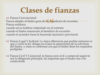 
 Fianza Convencional:
Fianza simple: el fiador goza de los beneficios de excusión.
Fianza solidaria
cuando así se hubiese estipulado en el contrato
cuando el fiador renunciare al beneficio de excusión
cuando el acreedor fuese la hacienda nacional o provincial
 Fianza Legal Y Judicial: La única diferencia que podría extraerse es
que a veces la ley delega en el juez la apreciación de la solvencia
del fiador, y otras se conforma con que el fiador llene los requisitos
prefijados
 Fianza Civil Y Comercial: la fianza será civil o comercial según lo
sea la obligación principal, sin importan que el fiador sea o no
comerciante
Clases de fianzas
 