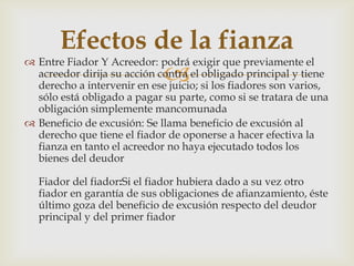 
 Entre Fiador Y Acreedor: podrá exigir que previamente el
acreedor dirija su acción contra el obligado principal y tiene
derecho a intervenir en ese juicio; si los fiadores son varios,
sólo está obligado a pagar su parte, como si se tratara de una
obligación simplemente mancomunada
 Beneficio de excusión: Se llama beneficio de excusión al
derecho que tiene el fiador de oponerse a hacer efectiva la
fianza en tanto el acreedor no haya ejecutado todos los
bienes del deudor
Fiador del fiador:Si el fiador hubiera dado a su vez otro
fiador en garantía de sus obligaciones de afianzamiento, éste
último goza del beneficio de excusión respecto del deudor
principal y del primer fiador
Efectos de la fianza
 
