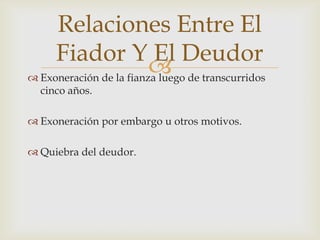  Exoneración de la fianza luego de transcurridos
cinco años.
 Exoneración por embargo u otros motivos.
 Quiebra del deudor.
Relaciones Entre El
Fiador Y El Deudor
 