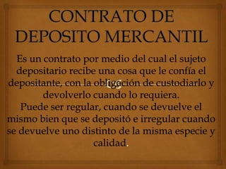 Es un contrato por medio del cual el sujeto
depositario recibe una cosa que le confía el
depositante, con la obligación de custodiarlo y
devolverlo cuando lo requiera.
Puede ser regular, cuando se devuelve el
mismo bien que se depositó e irregular cuando
se devuelve uno distinto de la misma especie y
calidad.
 