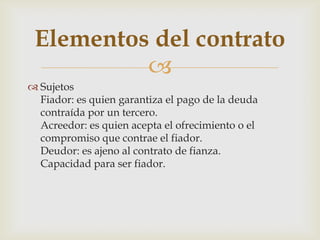 
 Sujetos
Fiador: es quien garantiza el pago de la deuda
contraída por un tercero.
Acreedor: es quien acepta el ofrecimiento o el
compromiso que contrae el fiador.
Deudor: es ajeno al contrato de fianza.
Capacidad para ser fiador.
Elementos del contrato
 