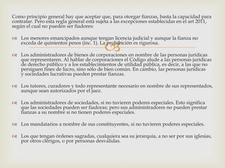 
Como principio general hay que aceptar que, para otorgar fianzas, basta la capacidad para
contratar. Pero esta regla general está sujeta a las excepciones establecidas en el art 2011,
según el cual no pueden ser fiadores:
 Los menores emancipados aunque tengan licencia judicial y aunque la fianza no
exceda de quinientos pesos (inc. 1). La prohibición es rigurosa.
 Los administradores de bienes de corporaciones en nombre de las personas jurídicas
que representaren. Al hablar de corporaciones el Código alude a las personas jurídicas
de derecho público y a los establecimientos de utilidad pública, es decir, a las que no
persiguen fines de lucro, sino sólo de bien común. En cambio, las personas jurídicas
y sociedades lucrativas pueden prestar fianzas.
 Los tutores, curadores y todo representante necesario en nombre de sus representados,
aunque sean autorizados por el juez.
 Los administradores de sociedades, si no tuvieren poderes especiales. Esto significa
que las sociedades pueden ser fiadoras; pero sus administradores no pueden prestar
fianzas a su nombre si no tienen poderes especiales.
 Los mandatarios a nombre de sus constituyentes, si no tuvieren poderes especiales.
 Los que tengan órdenes sagradas, cualquiera sea su jerarquía, a no ser por sus iglesias,
por otros clérigos, o por personas desvalidas.
 