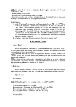 OBS.2: A ação de cobrança ou mesmo a de execução, prescreve em 05 anos
contados da data:
- do vencimento do contrato;
- do trânsito em julgado da decisão que o fixar;
- do encerramento dos serviços extrajudiciais ou da desistência da ação, da
transação ou da renúncia ou revogação do mandato.
QUESTÕES:
1- Alfa Silva (brasileiro, casado, professor, portador do RG 111 SSP-PI, do
CPF 222, residente e domiciliado em Teresina-PI, na rua Asfaltada, nº
100, bairro Centro) deseja contratar você para que trabalhe como seu
advogado para promover ação de indenização contra CELULAR S.A
(pessoa jurídica de direito privado, representada na forma de seus atos
constitutivos, inscrita, no CNPJsob o nº 12345, estabelecidaem Teresina-
PI, na Avenida Frei Serafim, nº 222, bairro Centro). Redija o contrato de
honorários para o serviço.
2- Explique o que significa a expressão: honorários “quota litis”.
RITOS PROCESSUAIS
I – Noção Geral
O rito processual é a forma com a qual se desenvolve o processo. Trata-
se do procedimento e pode ser classificado em comum: ordinário e sumário ou
especial: contencioso ou voluntário.
OBS.1: O CPC traz em seu texto o regramento de ritos comuns e especiais.
Todavia, outras leis processuais podem prever ações que se desenvolvem sob
outros ritos especiais.
OBS.2: Há também procedimentos extrajudiciais admitidosna lei como o divórcio
e o inventário e a partilha. Nestes casos são admitidos diretamente no cartório
respectivo e resolver-se-ão por escritura pública.
II - Dinâmica
O rito comum ordinário é o mais formal de todos e terá aplicação prática
quando não for possível o uso dos ritos sumário ou especial no caso concreto.
 Rito Comum
a) Sumário
OBS.: Utilização apenas nos casos previstos no art.275 do CPC.
1) Petição Inicial (art.276 do CPC);
2) Audiência e Resposta do Réu (arts.277 e 278 do CPC);
3) Audiência (para a produção da prova de fatos);
4) Alegações Finais e Sentença (art. 281 do CPC).
b) Ordinário
 