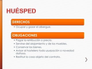 DERECHOS
• Ocupar y gozar el albergue.
OBLIGACIONES
• Pagar la retribución o precio.
• Servirse del alojamiento y de los muebles.
• Conservar los bienes.
• Avisar al hostelero toda usurpación o novedad
dañosa.
• Restituir la cosa objeto del contrato.
 