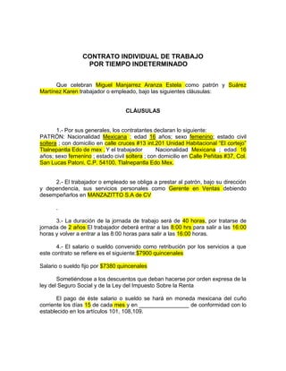 CONTRATO INDIVIDUAL DE TRABAJO
POR TIEMPO INDETERMINADO
Que celebran Miguel Manjarrez Aranza Estela como patrón y Suárez
Martínez Karen trabajador o empleado, bajo las siguientes cláusulas:
CLÁUSULAS
1.- Por sus generales, los contratantes declaran lo siguiente:
PATRÓN: Nacionalidad Mexicana ; edad 16 años; sexo femenino; estado civil
soltera ; con domicilio en calle cruces #13 int.201 Unidad Habitacional “El cortejo”
Tlalnepantla Edo de mex . Y el trabajador Nacionalidad Mexicana ; edad 16
años; sexo femenino ; estado civil soltera ; con domicilio en Calle Peñitas #37, Col.
San Lucas Patoni, C.P. 54100, Tlalnepantla Edo Mex.
2.- El trabajador o empleado se obliga a prestar al patrón, bajo su dirección
y dependencia, sus servicios personales como Gerente en Ventas debiendo
desempeñarlos en MANZAZITTO S.A de CV
.
3.- La duración de la jornada de trabajo será de 40 horas, por tratarse de
jornada de 2 años El trabajador deberá entrar a las 8:00 hrs para salir a las 16:00
horas y volver a entrar a las 8:00 horas para salir a las 16:00 horas.
4.- El salario o sueldo convenido como retribución por los servicios a que
este contrato se refiere es el siguiente:$7900 quincenales
Salario o sueldo fijo por $7380 quincenales
Sometiéndose a los descuentos que deban hacerse por orden expresa de la
ley del Seguro Social y de la Ley del Impuesto Sobre la Renta
El pago de éste salario o sueldo se hará en moneda mexicana del cuño
corriente los días 15 de cada mes y en ________________ de conformidad con lo
establecido en los artículos 101, 108,109.
 