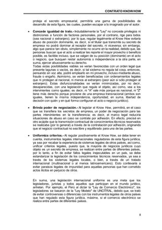 CONTRATO KNOWHOW
8
proteja el secreto empresarial, permitiría una gama de posibilidades de
desarrollo de esta figura, las cuales, pueden escapar a lo imaginado por el autor.
 Concede igualdad de trato.- Indudablemente la "Ley" no concede privilegios ni
distinciones a función de factores personales, por el contrario, rige para todos
(sea nacional o extranjero); por lo que, regular legalmente el Know How evitaría
abuso de posición dominante, es decir, si el titular que transmite su secreto de
empresa no podrá dominar al receptor del secreto, ni viceversa; sin embargo,
algo que parece tan obvio, simplemente no ocurre en la realidad, debido que, las
personas buscan que el acto a realizar les reporte el mayor provecho o beneficio
posible, es factible incluso, que se valgan de su posición (dominante) en el acto
o negocio, que busquen restar autonomía o independencia a la otra parte, en
suma, ejercer abusivamente su derecho.
Todas estas posibilidades viables se verían favorecidas con un orden legal que
presente lagunas o vacíos, es decir, si tal sistema no regula tal cosa, entonces,
pensando en voz alta, podré emplearlo en mi provecho, incluso mediante abuso,
fraude o engaño. Asimismo, se verían beneficiadas con ordenamientos legales
que ni protegen al nacional, ni menos al extranjero (peor aún si sólo protegen al
extranjero). Estas disfuncionalidades se verían minimizadas, por no decir,
desaparecidas, con una legislación que regule el objeto, así como, vea a los
intervinientes como iguales; es decir, ni "A" vale más porque es nacional, ni "Z"
tiene más derecho porque proviene de una empresa transnacional (ambos son
iguales, tienen la misma independencia, oportunidad; en suma, libertad de
decisión con quién y en qué forma configuran el acto o negocio jurídico).
 Brinda poder de negociación.- Al legislar el Know How, permitirá, en el caso
que se transfiera los secretos de empresa, un poder de negociación para las
partes intervinientes en la transferencia; es decir, el marco legal reduciría
situaciones de abuso en caso se contrate por adhesión. En efecto, precisé en
otro acápite que la transmisión contractual de conocimientos técnicos reservados
se realizaba (por lo general) a través de la contratación por adhesión, originando
que el negocio contractual no sea libre y equilibrado para una de las partes.
 Uniformiza criterios.- Al regular positivamente el Know How, se debe tener en
cuenta, instrumentos legales internacionales reguladores de esta figura jurídica,
ya sea por recabar la experiencia de sistemas legales de otros países, así como,
unificar criterios legales, puesto que, la mayoría de negocios jurídicos cuyo
objeto es un secreto de empresa, se realizan entre partes de diferentes países,
por lo tanto, a fin de evitar fallos legales inejecutables en un país, se debe
estandarizar la legislación de los conocimientos técnicos reservados, ya sea a
través de los sistemas legales locales, o bien, a través de un tratado
internacional (multinacional o al menos latinoamericano). Esto conllevaría a
evitar paraísos legales de impunidad para aquellas personas que han cometido
actos ilícitos en perjuicio de otros.
En suma, una legislación internacional uniforme es una meta que los
legisladores, juristas y todos aquellos que participan en el mundo jurídico,
anhelan. Por ejemplo, el Perú al dictar la "Ley de Comercio Electrónico", los
legisladores se basaron de la "Ley Modelo" de UNCITRAL, debido que, se trató
de evitar controversias o diferencias con los instrumentos legales de otros países
que han regulado esta figura jurídica, máxime, si el comercio electrónico se
realiza entre partes de diferentes países.
 