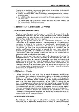 CONTRATO KNOWHOW
9
Finalmente, entre otros motivos que fundamentan la necesidad de legislar el
Know How, se pueden citar a los siguientes:
a. Elimina la incertidumbre sobre la validez y/o eficacia jurídica de los secretos
empresariales.
b. Se establecen las formas, así como, los impedimentos legales, en el empleo
del Know How.
c. Se sancionarían conductas antisociales y delictivas, las cuales, incidan .en
los conocimientos técnicos reservados.
9. DERECHOS Y OBLIGACIONES DE LAS PARTES
9.1 Derechos del licenciante o dador
 Recibir el respectivo pago a su favor por su transmisión de conocimientos.- Es
indispensable considerar, que uno de los presupuestos del contrato de know
how es el referido al pago de una contraprestación por el aprovechamiento y uso
del know how, también conocida como regalías.
 Exigir que se guarde reserva de los conocimientos otorgados.- Con el
determinado fin de preservar la reserva y confidencialidad de los conocimientos
otorgados, la tutela de los mismos con anterioridad y posterioridad a la
suscripción del contrato de know how. De este modo, la suscripción de
precontratos de know how, resulta recomendable en la posibilidad que un
posible beneficiario, quiera evaluar la calidad del know how, objeto de
contratación; por ende, la posibilidad que voluntaria o involuntariamente los
conocimientos puedan ser filtrados y pierdan de éste modo la exclusividad que
los caracterizaría perjudicando al licenciante.
 Exigir un informe sobre los avances y desarrollos de sus conocimientos.- la
información referida a los avances y desarrollo de conocimientos por parte del
beneficiario, deben ser en referencia a rendición de cuentas en mérito de la
producción, del volumen de ventas, la calidad de los productos o servicios,
introducción de mejoras, etc., debe ser una información constantemente en
poder y conocimiento de la parte licenciante, con la finalidad no de procurar que
el servicio o producto conserve su posición en el mercado, y por ende en fe de la
preservación de la oportunidad comercial.
9.2 Obligaciones del dador
 Deberá suministrar el know how a fin de iniciar el desarrollo del Negocio.-
Considerando que mediante el contrato de know how, el beneficiario adquiere el
derecho a utilizarlo, por consiguiente el dador adquiere una obligación
correlativa, que puede ser de dar y/o hacer, según el objeto y características el
know how. Estaremos ante una obligación de dar, cuando los elementos del
know how se plasmen en objetos, documentos, memorias, proyectos, fórmulas,
instrucciones o cualquier otro tipo de elementos documentales técnicos.
Consideraremos una obligación de hacer, en aquellos supuestos en que el know
how esté constituido básicamente por instrucciones, tales como: instrucción y
capacitación, asistencia técnica de empleados del beneficiario, así como
cualquier tipo de asesoría especializada con la finalidad de hacer uso de dichos
conocimientos acorde a las necesidades.
9.3 Derechos del beneficiario
 Tendrá derecho de recabar y recibir toda la información necesaria.- Es pertinente
mencionar, que el beneficiario del know how, en mérito de contratación tendrá
 