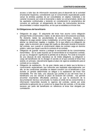 CONTRATO KNOWHOW
10
acceso a todo tipo de información necesaria para el desarrollo de la actividad
empresarial respectiva, considerando que el conocimiento especializado puede
versar de ámbitos pasibles de ser consolidados en objetos materiales o de
carácter incorporal, por ende el licenciante o dador se comprometerá, dentro de
los apartados contractuales y teniendo en consideración la característica del
convenio en particular, el otorgamiento de todos los instrumentos técnicos,
documentales o medios respectivos, en los que se establezca el know how.
9.4 Obligaciones del beneficiario
 Obligación de pago.- El adquirente del know how asume como obligación
principal frente al licenciante o dador, la del abono de la remuneración acordada.
No obstante, dadas las peculiaridades de estos contratos, respecto a la
obligación de pago existen varias modalidades: en primer lugar, las cantidades a
abonar se denominan regalías o royalties. En lo que refiere a la obligación de
pago, cabe la precisión que el pago del royalty es efectuado durante la duración
del contrato, aun cuando el conocimiento objeto de contrato caiga en dominio
público, salvo que hayan suscrito lo contrario en el contrato.
 Obligación de guardar reserva y proteger la exclusividad de los conocimientos
transmitidos.- Se le suele imponer por el transmitente en el respectivo contrato,
ya que su divulgación significaría la pérdida de la eficacia. Por ende la inclusión
de una cláusula de esta naturaleza es de índole obligatoria. La obligación a
cargo del beneficiario de no divulgar el secreto en el que consista el know how
estaría, en principio, naturalmente ligada al plazo de vigencia establecido para el
contrato en su conjunto.
 Obligación de explotación.- Es de gran interés para el dador que la técnica o
conocimiento especializado que transmite sea explotada adecuadamente; por
ello, en las condiciones pactadas se deberá convenir con el beneficiario a que
durante un período determinado se obligue a la explotación del know how
transferible. Por otro lado, una cláusula que prohíba el uso del know how al
beneficiario una vez vencido el plazo de duración del contrato , nos permite
encontrar importantes dificultades prácticas, ya que la devolución de la
documentación técnica comunicada no implica el olvido de los conocimientos e
información transmitida durante la vigencia del contrato, siendo por ende
pertinente la aplicación de un control en la etapa final del contrato, a fin de evitar
excesos por parte del beneficiario en referencia al know how otorgado por
contratación.
 