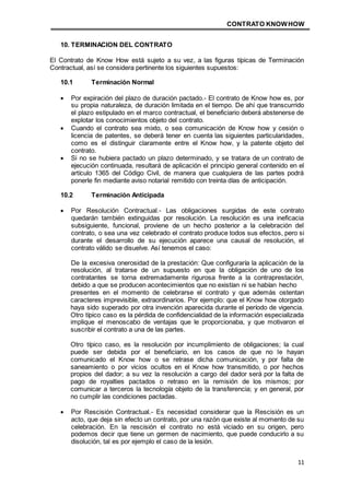 CONTRATO KNOWHOW
11
10. TERMINACION DEL CONTRATO
El Contrato de Know How está sujeto a su vez, a las figuras típicas de Terminación
Contractual, así se considera pertinente los siguientes supuestos:
10.1 Terminación Normal
 Por expiración del plazo de duración pactado.- El contrato de Know how es, por
su propia naturaleza, de duración limitada en el tiempo. De ahí que transcurrido
el plazo estipulado en el marco contractual, el beneficiario deberá abstenerse de
explotar los conocimientos objeto del contrato.
 Cuando el contrato sea mixto, o sea comunicación de Know how y cesión o
licencia de patentes, se deberá tener en cuenta las siguientes particularidades,
como es el distinguir claramente entre el Know how, y la patente objeto del
contrato.
 Si no se hubiera pactado un plazo determinado, y se tratara de un contrato de
ejecución continuada, resultará de aplicación el principio general contenido en el
artículo 1365 del Código Civil, de manera que cualquiera de las partes podrá
ponerle fin mediante aviso notarial remitido con treinta días de anticipación.
10.2 Terminación Anticipada
 Por Resolución Contractual.- Las obligaciones surgidas de este contrato
quedarán también extinguidas por resolución. La resolución es una ineficacia
subsiguiente, funcional, proviene de un hecho posterior a la celebración del
contrato, o sea una vez celebrado el contrato produce todos sus efectos, pero si
durante el desarrollo de su ejecución aparece una causal de resolución, el
contrato válido se disuelve. Así tenemos el caso:
De la excesiva onerosidad de la prestación: Que configuraría la aplicación de la
resolución, al tratarse de un supuesto en que la obligación de uno de los
contratantes se torna extremadamente rigurosa frente a la contraprestación,
debido a que se producen acontecimientos que no existían ni se habían hecho
presentes en el momento de celebrarse el contrato y que además ostentan
caracteres imprevisible, extraordinarios. Por ejemplo: que el Know how otorgado
haya sido superado por otra invención aparecida durante el período de vigencia.
Otro típico caso es la pérdida de confidencialidad de la información especializada
implique el menoscabo de ventajas que le proporcionaba, y que motivaron el
suscribir el contrato a una de las partes.
Otro típico caso, es la resolución por incumplimiento de obligaciones; la cual
puede ser debida por el beneficiario, en los casos de que no le hayan
comunicado el Know how o se retrase dicha comunicación, y por falta de
saneamiento o por vicios ocultos en el Know how transmitido, o por hechos
propios del dador; a su vez la resolución a cargo del dador será por la falta de
pago de royalties pactados o retraso en la remisión de los mismos; por
comunicar a terceros la tecnología objeto de la transferencia; y en general, por
no cumplir las condiciones pactadas.
 Por Rescisión Contractual.- Es necesidad considerar que la Rescisión es un
acto, que deja sin efecto un contrato, por una razón que existe al momento de su
celebración. En la rescisión el contrato no está viciado en su origen, pero
podemos decir que tiene un germen de nacimiento, que puede conducirlo a su
disolución, tal es por ejemplo el caso de la lesión.
 