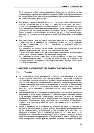 CONTRATO KNOWHOW
12
En el caso de la Lesión, en la contratación por Know how, es admisible, ya que
puede darse un caso de necesidad apremiante del dador en la que se aprovecha
del beneficiario y ofrece un precio por consideraciones sumamente exageradas a
las condiciones reales del mercado.
 Por Nulidad o Anulabilidad del Acto Jurídico.- Del mismo modo, si estuviéramos
ante la contratación por Know how, por parte de un no titular del mismo,
correspondería al perjudicado pedir la anulabilidad por dolo. Del mismo modo si
la contratación por Know how contraviene alguna norma imperativa o de orden
público o contra las buenas costumbres, es lógico que el contrato sería Nulo.
Como es obvio, tanto la nulidad o anulabilidad del acto jurídica son aplicables,
ello según la normativa general contenida en el Título IX del Libro II del Código
Civil.
 Por otras causas.- Por las causas generales aplicables a la extinción de las
obligaciones. Así, se extinguirán las obligaciones nacidas del contrato de Know
how por compensación, condonación, transacción, consolidación, novación,
mutuo disenso, etc.
Por liquidación, en su caso, de las partes. Se trata de una causa natural de
extinción, aplicable también como es obvio al contrato de Know
how. Es importante anotar que tratándose de personas naturales, el fallecimiento
de una de las partes en principio no determina la extinción de
las obligaciones a su cargo pues éstas son trasmisibles a los herederos, salvo
que hubiesen sido pactadas con el carácter de intuito personal. En el caso de
personas jurídicas, se establecerá la solución de estos casos en mérito de la
normatividad pertinente.
11. VENTAJAS Y DESVENTAJAS DEL CONTRATO DE KNOW HOW
11.1 Ventajas
 La Contratación por know How permite la transmisión de tecnología, el acceso
de tecnología de una manera más rápida y económica.- Es así que un contrato
de Know how, permite la transmisión temporal de conocimientos especializados
bajo un marco especial, en el extremo que permite al beneficiario gozar de una
posición preferencial en el mercado al ingresar en el marco de la competitividad
empresarial con un conocimiento especializado en la materia, secreto y con un
valor económico altamente considerable que le otorga dicha oportunidad
comercial.
 Incrementa el valor de la empresa dadora porque los conocimientos sirven para
incrementar el activo de otra empresa.- La Contratación por Know How, permite
a la empresa dadora del conocimiento posicionar no sólo un apartado
predominante y consolidado en el mercado, sino que además gozará de una
imagen mucho más sofisticada y valorable en el rubro en el que se desempeña,
ubicando sus productos o servicios dentro de cánones marcos de calidad y
competitividad.
 Existe la flexibilidad en el contenido del contrato, es decir se celebrará de
acuerdo a las necesidades y común acuerdo de las partes, previa observación
de la confidencialidad, sustancialidad e individualidad del Know how.- Es
necesario manifestar, que la contratación analizada es como bien se ha
esbozado una contratación de índole atípica, lo que le permite de alguna manera
tener en consideración el principio de la autonomía de la libertad contractual con
fines de regulación, limitada por las premisas tendientes al respeto del orden
 
