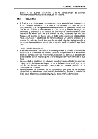 CONTRATO KNOWHOW
13
público y las buenas costumbres y la no contravención de axiomas
fundamentales como el ejercicio del abuso del derecho.
11.2 Desventajas
 Al finalizar el contrato puede darse el caso que el beneficiario no devuelva todo
el conocimiento transferido por el dador o que se quede con copia de todo el
conocimiento y que se siga beneficiando del mismo.- es pertinente señalar que
una de las cláusulas trascendentales son las pautas y medidas de seguridad
tendientes y orientadas a la finalidad de preservar la confidencialidad y valor
comercial del Know how. De este manera es vital, considerar que una vez
finalizado el contrato de Know how, el dador del conocimiento especializado
haya comunicado y establecido de manera antelada un sistema orientado a la
entrega de cualquier tipo de instrumento que aluda directa o indirectamente al
conocimiento especializado en mención entregado con la contratación por Know
how.
Pautas básicas de seguridad:
 El establecimiento de una cláusula mínima expresa en el contrato por la cual se
especifique e individualice de manera detallada en que consiste el Know how,
objeto de contratación y los implementos, mecanismos, técnicas, o capacitación
especializada que se requiera para su debida ejecución y cumplimiento de sus
fines.
 La necesidad de establecer en cláusulas predeterminadas, el deber de reserva y
obligatoriedad de la confidencialidad por parte de la empresa beneficiaria por un
periodo de tiempo aproximado, considerado de manera posterior a la
culminación del contrato.
 Establecimiento de cláusulas de no competencia por parte de la empresa
beneficiaria posteriormente a la culminación del contrato, ello con la finalidad de
evitar actos de competencia desleal por parte de la empresa beneficiaria.
 
