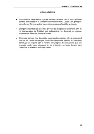 CONTRATO KNOWHOW
14
CONCLUSIONES
 El contrato de know how se rige por las leyes peruanas para la elaboración del
contrato enmarcado en la Constitución Política del Perú, Código Civil, principios
generales del Derecho y otras leyes relacionadas para la validez y eficacia.
 El origen del contrato de know how proviene de la legislación extranjera, a fin de
no desnaturalizar su finalidad, que exitosamente se desarrolla en muchas
empresas de diferentes países del mundo.
 El contrato de know how debe estar en constante evolución, a fin de ubicarse al
nivel de las últimas tecnologías y avances comerciales. Décima. El know how
constituye un conjunto con el restante del progreso técnico general que una
empresa puede haber alcanzado en su protección, un factor decisivo para
determinar la economía de la explotación.
 