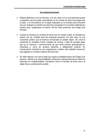 CONTRATO KNOWHOW
15
RECOMENDACIONES
 Debería tipificarse una Ley Peruana, a fin de contar con un procedimiento propio
y específico que las partes intervinientes en el contrato de know how tengan que
cumplir, y no encontrarse en el objeto estipulado en el contrato otras funciones
que por analogía se insertan por derecho comparado en el contrato celebrado en
nuestro país, sujetándose al artículo VIII del Título preliminar del Código Civil
Peruano.
 Cuando se introduce el contrato de know how en nuestro medio, el resultado es
exitoso por ser rentable para las empresas peruanas. En este caso, es una
costumbre jurídica que la tenemos enmarcada en praeter legem. Así, sería la
costumbre la verdadera fuente creadora de normas, a falta de precepto legal,
que es la creencia o convencimiento de que dicha práctica generalizada es
imperativa y, como tal, produce derechos y obligaciones jurídicas. En
consecuencia, tendríamos que preguntarnos cuántos años deberán transcurrir
para legalizar el contrato moderno de know how.
 Se debe elaborar una norma legal que regule el establecimiento del Código Civil
peruano, referido a la responsabilidad contractual y extracontractual en mérito de
cláusulas de confidencialidad. Correlación entre el Contrato de know how y el
objeto física y jurídicamente posible
 