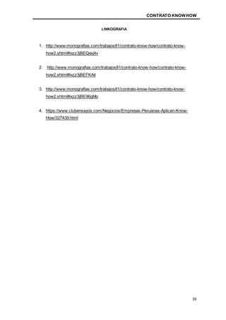 CONTRATO KNOWHOW
16
LINKOGRAFIA
1. http://www.monografias.com/trabajos81/contrato-know-how/contrato-know-
how2.shtml#ixzz3jBEQeq4v
2. http://www.monografias.com/trabajos81/contrato-know-how/contrato-know-
how2.shtml#ixzz3jBEFKAit
3. http://www.monografias.com/trabajos81/contrato-know-how/contrato-know-
how2.shtml#ixzz3jBE96gMo
4. https://www.clubensayos.com/Negocios/Empresas-Peruanas-Aplican-Know-
How/327439.html
 