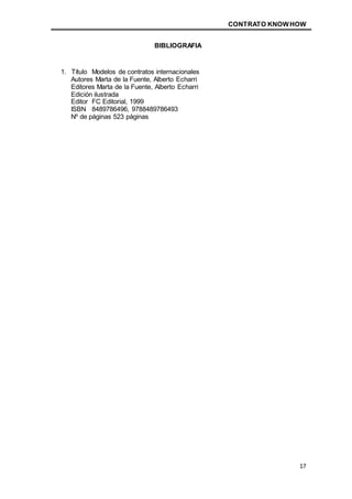 CONTRATO KNOWHOW
17
BIBLIOGRAFIA
1. Título Modelos de contratos internacionales
Autores Marta de la Fuente, Alberto Echarri
Editores Marta de la Fuente, Alberto Echarri
Edición ilustrada
Editor FC Editorial, 1999
ISBN 8489786496, 9788489786493
Nº de páginas 523 páginas
 