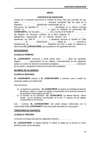 CONTRATO KNOWHOW
18
ANEXO
CONTRATO DE KNOW HOW
Conste por el presente documento el contrato de Know How que suscriben de una
parte: ……………………………………., empresa constituida bajo las leyes de la
República ……………….., debidamente representada por su ……………………., con
Documento de Identidad N° …………………., domiciliado en su Oficina principal
ubicado en ……………………………, a quien en adelante se denominará EL
LICENCIANTE y, de otra parte …………….. S.A., inscrito en la Partida N° ……………….
del Registro de Personas Jurídicas de la Zona Registral N° …………………..,
debidamente representado por su Gerente General don ……………………….,
identificado con DNI N° ………………. y señalando domicilio el ubicado en Calle
…………….., N° ……….., Urbanización ………….., distrito de ……………, provincia y
departamento de ………………………., República del Perú, a quien en adelante se
denominará EL LICENCIATARIO, que acuerdan en los siguientes términos:
ANTECEDENTE
CLAUSULA PRIMERA:
EL LICENCIANTE construye y vende desde hace…………..años los siguientes
objetos…………….(enumeración de los objetos). (Eventualmente) En los siguientes
países se cuenta con derechos industriales protegidos: ……………………….( indicación
de los países y designación exacta de los derechos protegidos)
ALCANCE DE LA LICENCIA
CLAUSULA SEGUNDA:
EL LICENCIANTE autoriza a EL LICENCIATARIO a construir, usar y vender los
siguientes objetos por él fabricado:
Tipo de licencia
a) La licencia es exclusiva.- EL LICENCIANTE se reserva sin embargo el derecho
de fabricar, utilizar o vender los objetos comprendidos en la licencia inclusive en
los territorios mencionados en el Art. 2° .
b) La licencia no es exclusiva.- EL LICENCIANTE no deberá fabricar, utilizar
vender en los territorios mencionados en el Art. 2° ninguno de los objetos
comprendidos en la licencia.
Sub – Licencia: EL LICENCIATARIO solo podrá otorgar sublicencias con la
conformidad de EL LICENCIANTE. Este solo podrá rehusarla por causa grave.
TERRITORIO DE CONTRATO
CLAUSULA TERCERA:
La licencia se otorga solo para los siguientes territorios ……………….
EL LICENCIATARIO no deberá fabricar ni utilizar el objeto de la licencia en otros
territorios fuera de los indicados.
 