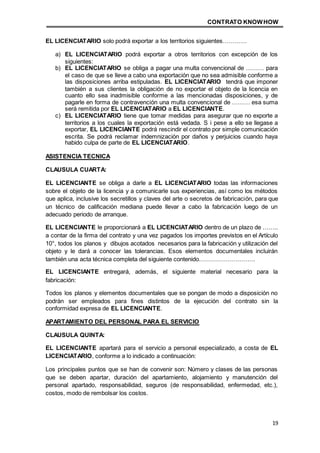 CONTRATO KNOWHOW
19
EL LICENCIATARIO solo podrá exportar a los territorios siguientes…………
a) EL LICENCIATARIO podrá exportar a otros territorios con excepción de los
siguientes:
b) EL LICENCIATARIO se obliga a pagar una multa convencional de ……… para
el caso de que se lleve a cabo una exportación que no sea admisible conforme a
las disposiciones arriba estipuladas. EL LICENCIATARIO tendrá que imponer
también a sus clientes la obligación de no exportar el objeto de la licencia en
cuanto ello sea inadmisible conforme a las mencionadas disposiciones, y de
pagarle en forma de contravención una multa convencional de ……… esa suma
será remitida por EL LICENCIATARIO a EL LICENCIANTE.
c) EL LICENCIATARIO tiene que tomar medidas para asegurar que no exporte a
territorios a los cuales la exportación está vedada. S i pese a ello se llegase a
exportar, EL LICENCIANTE podrá rescindir el contrato por simple comunicación
escrita. Se podrá reclamar indemnización por daños y perjuicios cuando haya
habido culpa de parte de EL LICENCIATARIO.
ASISTENCIA TECNICA
CLAUSULA CUARTA:
EL LICENCIANTE se obliga a darle a EL LICENCIATARIO todas las informaciones
sobre el objeto de la licencia y a comunicarle sus experiencias, así como los métodos
que aplica, inclusive los secretillos y claves del arte o secretos de fabricación, para que
un técnico de calificación mediana puede llevar a cabo la fabricación luego de un
adecuado periodo de arranque.
EL LICENCIANTE le proporcionará a EL LICENCIATARIO dentro de un plazo de ……..
a contar de la firma del contrato y una vez pagados los importes previstos en el Artículo
10°, todos los planos y dibujos acotados necesarios para la fabricación y utilización del
objeto y le dará a conocer las tolerancias. Esos elementos documentales incluirán
también una acta técnica completa del siguiente contenido……………………….
EL LICENCIANTE entregará, además, el siguiente material necesario para la
fabricación:
Todos los planos y elementos documentales que se pongan de modo a disposición no
podrán ser empleados para fines distintos de la ejecución del contrato sin la
conformidad expresa de EL LICENCIANTE.
APARTAMIENTO DEL PERSONAL PARA EL SERVICIO
CLAUSULA QUINTA:
EL LICENCIANTE apartará para el servicio a personal especializado, a costa de EL
LICENCIATARIO, conforme a lo indicado a continuación:
Los principales puntos que se han de convenir son: Número y clases de las personas
que se deben apartar, duración del apartamiento, alojamiento y manutención del
personal apartado, responsabilidad, seguros (de responsabilidad, enfermedad, etc.),
costos, modo de rembolsar los costos.
 