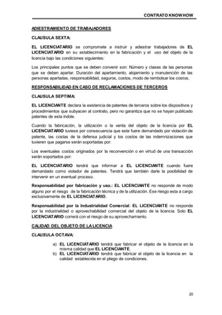CONTRATO KNOWHOW
20
ADIESTRAMIENTO DE TRABAJADORES
CLAUSULA SEXTA:
EL LICENCIATARIO se compromete a instruir y adiestrar trabajadores de EL
LICENCIATARIO en su establecimiento en la fabricación y el uso del objeto de la
licencia bajo las condiciones siguientes:
Los principales puntos que se deben convenir son: Número y clases de las personas
que se deben apartar. Duración del apartamiento, alojamiento y manutención de las
personas apartadas, responsabilidad, seguros, costos, modo de rembolsar los costos.
RESPONSABILIDAD EN CASO DE RECLAMACIONES DE TERCEROS
CLAUSULA SEPTIMA:
EL LICENCIANTE declara la existencia de patentes de terceros sobre los dispositivos y
procedimientos que subyacen al contrato, pero no garantiza que no se hayan publicado
patentes de esta índole.
Cuando la fabricación, la utilización o la venta del objeto de la licencia por EL
LICENCIATARIO tuviese por consecuencia que este fuere demandado por violación de
patente, las costas de la defensa judicial y los costos de las indemnizaciones que
tuvieren que pagarse serán soportadas por:
Los eventuales costos originados por la reconvención o en virtud de una transacción
serán soportados por:
EL LICENCIATARIO tendrá que informar a EL LICENCIANTE cuando fuere
demandado como violador de patentes. Tendrá que también darle la posibilidad de
intervenir en un eventual proceso.
Responsabilidad por fabricación y uso.: EL LICENCIANTE no responde de modo
alguno por el riesgo de la fabricación técnica y de la utilización. Ese riesgo esta a cargo
exclusivamente de EL LICENCIATARIO.
Responsabilidad por la Industrialidad Comercial: EL LICENCIANTE no responde
por la industrialidad o aprovechabilidad comercial del objeto de la licencia. Solo EL
LICENCIATARIO correrá con el riesgo de su aprovechamiento.
CALIDAD DEL OBJETO DE LALICENCIA
CLAUSULA OCTAVA:
a) EL LICENCIATARIO tendrá que fabricar el objeto de la licencia en la
misma calidad que EL LICENCIANTE.
b) EL LICENCIATARIO tendrá que fabricar el objeto de la licencia en la
calidad establecida en el pliego de condiciones.
 