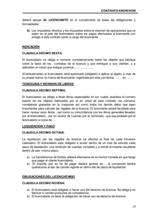 CONTRATO KNOWHOW
23
deberá apoyar AL LICENCIANTE en el cumplimento de todas las obligaciones y
formalidades
b) Los impuestos directos y los impuestos sobre el volumen de operaciones que se
exijan en el país del licenciatario sobre los pagos efectuados al licenciante con
arreglo a este contrato serán a cargo del licenciante.
INDICACIÓN
CLAUSULA DECIMO SEXTA:
El licenciatario se obliga a numerar correlativamente todos los objetos que fabrique
sobre la base de los contratos de la licencia y que entregue a sus clientes, y a
aplicarles un rotulo que indique Licencia………………..
(Eventualmente) el licenciatario está autorizado (obligado) a aplicar al objeto, a mas de
su propia marca, la marca del licenciante, registrada por este con fecha …..… en ….…
TENEDURIAY REVISION DE LIBROS
CLAUSULA DECIMO SEPTIMA:
El licenciatario se obliga a llevar libros especiale4s en los cuales asentara el numero
exacto de los objetos fabricados por el en virtud de este contrato. los números
correlativos grabados en la maquinas así como todos los demás datos que sean
importantes para calcular las regalías de la licencia. El licenciante estará facultado para
hacer revisar esos libros , así como su concordancia con los libros generales llevados
por el licenciatario , por un revisor de cuentas por el nombrado , que sea probado por el
licenciatario a costa de….
LUQUIDACION Y PAGO
CLAUSULA DECIMO OCTAVA:
La liquidación por las regalías de licencia se efectúa al final de cada trimestre
calendario. El licenciatario esta obligado a enviar dentro de un mes de vencido cada
plazo de liquidación, una rendición de cuentas completa y a remitir el importe resultante
dentro de ese mismo plazo.
a) La transferencia de fondos deberá efectuarse en la misma moneda en que tenga
que pagar el cliente licenciatario,
b) El importe que se ha de pagar deberá girarse en…. la conversión tendrá
quehaceres al tipo de cambio vigente el último día de plazo de liquidación.
OBLIGACIONES DEL LICENCIATARIO
CLAUSULA DECIMO NOVENA:
a) El licenciatario está obligado a hacer uso del derecho de licencia. Se obliga a no
fabricar ni vender productos de competencia.
b) El licenciatario no tiene la obligación de hacer uso de derecho de licencia.
 