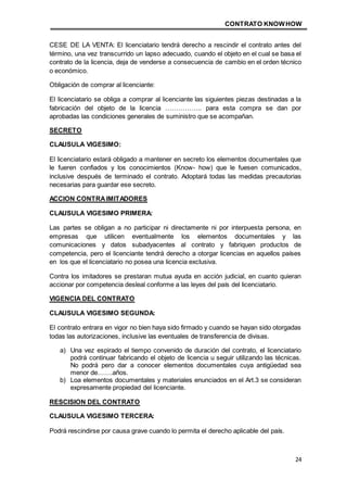 CONTRATO KNOWHOW
24
CESE DE LA VENTA: El licenciatario tendrá derecho a rescindir el contrato antes del
término, una vez transcurrido un lapso adecuado, cuando el objeto en el cual se basa el
contrato de la licencia, deja de venderse a consecuencia de cambio en el orden técnico
o económico.
Obligación de comprar al licenciante:
El licenciatario se obliga a comprar al licenciante las siguientes piezas destinadas a la
fabricación del objeto de la licencia …………….. para esta compra se dan por
aprobadas las condiciones generales de suministro que se acompañan.
SECRETO
CLAUSULA VIGESIMO:
El licenciatario estará obligado a mantener en secreto los elementos documentales que
le fueren confiados y los conocimientos (Know- how) que le fuesen comunicados,
inclusive después de terminado el contrato. Adoptará todas las medidas precautorias
necesarias para guardar ese secreto.
ACCION CONTRAIMITADORES
CLAUSULA VIGESIMO PRIMERA:
Las partes se obligan a no participar ni directamente ni por interpuesta persona, en
empresas que utilicen eventualmente los elementos documentales y las
comunicaciones y datos subadyacentes al contrato y fabriquen productos de
competencia, pero el licenciante tendrá derecho a otorgar licencias en aquellos países
en los que el licenciatario no posea una licencia exclusiva.
Contra los imitadores se prestaran mutua ayuda en acción judicial, en cuanto quieran
accionar por competencia desleal conforme a las leyes del país del licenciatario.
VIGENCIA DEL CONTRATO
CLAUSULA VIGESIMO SEGUNDA:
El contrato entrara en vigor no bien haya sido firmado y cuando se hayan sido otorgadas
todas las autorizaciones, inclusive las eventuales de transferencia de divisas.
a) Una vez espirado el tiempo convenido de duración del contrato, el licenciatario
podrá continuar fabricando el objeto de licencia u seguir utilizando las técnicas.
No podrá pero dar a conocer elementos documentales cuya antigüedad sea
menor de…….años.
b) Loa elementos documentales y materiales enunciados en el Art.3 se consideran
expresamente propiedad del licenciante.
RESCISION DEL CONTRATO
CLAUSULA VIGESIMO TERCERA:
Podrá rescindirse por causa grave cuando lo permita el derecho aplicable del país.
 