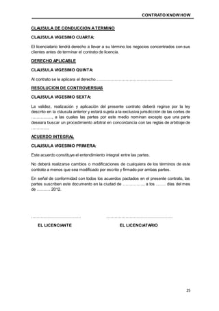CONTRATO KNOWHOW
25
CLAUSULA DE CONDUCCION ATERMINO
CLAUSULA VIGESIMO CUARTA:
El licenciatario tendrá derecho a llevar a su término los negocios concentrados con sus
clientes antes de terminar el contrato de licencia.
DERECHO APLICABLE
CLAUSULA VIGESIMO QUINTA:
Al contrato se le aplicara el derecho ……………………………………………….
RESOLUCION DE CONTROVERSIAS
CLAUSULA VIGESIMO SEXTA:
La validez, realización y aplicación del presente contrato deberá regirse por la ley
descrito en la cláusula anterior y estará sujeta a la exclusiva jurisdicción de las cortes de
……………, a las cuales las partes por este medio nominan excepto que una parte
deseara buscar un procedimiento arbitral en concordancia con las reglas de arbitraje de
………….
ACUERDO INTEGRAL
CLAUSULA VIGESIMO PRIMERA:
Este acuerdo constituye el entendimiento integral entre las partes.
No deberá realizarse cambios o modificaciones de cualquiera de los términos de este
contrato a menos que sea modificado por escrito y firmado por ambas partes.
En señal de conformidad con todos los acuerdos pactados en el presente contrato, las
partes suscriben este documento en la ciudad de ……………, a los ……. días del mes
de ………. 2012.
……………………………… …………………………………………
EL LICENCIANTE EL LICENCIATARIO
 