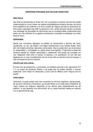 CONTRATO KNOWHOW
26
EMPRESAS PERUANAS QUE APLICAN KNOW HOW
INKA KOLA:
Inka Kola ha aprovechado el “know how” de su personal y ha hecho roll-outs del modelo
implementado en Lima a todas sus plantas embotelladoras al interior del país; así hoy la
única plataforma de sistemas y el único modelo de negocio de toda la corporación en
Perú estan soportados bajo SAP se denominó J.R.L. al 200. De esta manera, se diseñó
una estrategia de tecnología de información que la compañía debía implementar para
poder ser más eficiente en su gestión empresarial y consolidar su liderazgo con miras
hacia el futuro.
AGROKASA:
Desde sus comienzos Agrokasa se planteó el conocimiento y dominio del canal.
Usualmente, no van vía brokers sino llegan directamente a sus clientes finales. Para
ello, han forjado estrechas relaciones comerciales. Hoy se puede decir que la empresa
ha desarrollado y consolidado un valioso know how logístico. Finalmente la oferta del
producto basado en calidad, oportunidad y certificación sólo puede ser cumplida con
una integración total entre el campo, el packing, y la exportación. Es por ello que
Agrokasa es un caso mundialmente raro en el que sólo se exporta lo que se empaca, y
sólo se empaca lo que se cosecha.
GRUPO AJE KOLAREAL:
El know how de penetración y crecimiento con enfoque particular a los segmentos C,D
Y F es propio de Industrias Añaños a tal grado que ha podido desafiar a marcas
poderosas como Pepsi en Venezuela y Coca Cola en México como ninguna otra ha
podido.
CENCOSUD:
Cencosud, el grupo posee know how necesario en términos logísticos, operacionales,
de recursos humanos y financieros, que le permitirían en el medio plazo rentabilizar de
mejor manera los negocios adquiridos en los últimos años (especialmente los del
exterior), lo que generará una disminución de su carga financiera relativa en relación
con su generación de caja.
 