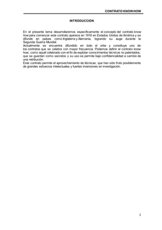 CONTRATO KNOWHOW
2
INTRODUCCION
En el presente tema desarrollaremos específicamente el concepto del contrato know
how para comenzar este contrato aparece en 1916 en Estados Unidos de América y se
difunde en países como Inglaterra y Alemania, logrando su auge durante la
Segunda Guerra Mundial.
Actualmente se encuentra difundido en todo el orbe y constituye uno de
los contratos que se celebra con mayor frecuencia. Podemos definir el contrato know
how, como aquél celebrado con el fin de explotar conocimientos técnicos no patentados,
que se guardan como secretos y su uso se permite bajo confidencialidad a cambio de
una retribución.
Este contrato permite el aprovechamiento de técnicas, que han sido fruto posiblemente
de grandes esfuerzos intelectuales y fuertes inversiones en investigación.
 