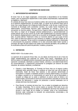 CONTRATO KNOWHOW
3
CONTRATO DE KNOW HOW
1. ANTECEDENTES HISTORICOS
El know how es de origen anglosajón, comenzando a desarrollarse en los Estados
Unidos, pero se expansionó rápidamente a otros países industrializados, especialmente
en Inglaterra y Alemania".
El contrato de know how nace en el sistema jurídico del common law, específicamente
en el derecho angloamericano. En primer lugar, un sector de la doctrina indica que el
know how surge después de la Segunda Guerra Mundial, a raíz de que, a partir de ese
momento la tecnología sufre constantes cambios, los cuales hacen imperativo que
determinados conocimientos técnicos sean mantenidos en secreto y que no se
encuentren en dominio público. De igual forma, Cogorno indica que "la expresión know
how tiene su origen en el lenguaje colonial norteamericano y aproximadamente se
puede estimar que se hizo común en el año 1943 estableciendo sus primeros esbozos
en el derecho angloamericano a partir de su incursión en el lenguaje colonial". Por otro
lado, el jurista alemán Tiedemann indica un momento distinto en que surge el know
how, sobre la base de la época en que comenzó su análisis y tratamiento legal, es así
que precisa lo siguiente: "la ley contra la competencia desleal (utilización no autorizada
o comunicación de proyectos confiados en la vida comercial) debió haber servido a
principios del siglo XX para aplacar las quejas de la industria del tejido y las puntillas por
la insuficiente protección penal de patrones, modelos y proyectos.
2. DEFINICION
KNOW HOW = Es el saber cómo.
La aparición de la expresión Know How, es una elipsis de know how to do it, frase de
origen estadounidense que traducido es “saber cómo hacer”, entendiendo que el
término alude a la habilidad práctica necesarias para ejecutar fácil y eficientemente una
operación complicada, destinada a producir bienes, servicios o una determinada forma
de comercialización u organización empresarial no protegidos por derecho de tutela
industrial, de carácter relevante y confidencial.
 Citando a José Massaguer, el “Contrato de Know How es el negocio jurídico
celebrado entre personas físicas o jurídicas en virtud del cual una de ellas el
licenciante, titular de know how autoriza a otra persona denominada el
licenciatario o receptor a explotarlo durante un tiempo determinado y con este fin
se obliga a ponerlo en su conocimiento en razón de lo cual el licenciatario o
receptor se obliga por su parte a satisfacer un precio cierto en dinero o en
especie fijado comúnmente en forma de suma de dinero calculado en función del
volumen de fabricación o ventas de productos o servicio realizados con el
empleo del know how licenciado”.
 Para Stumpf, el contrato de know how: “es un saber no protegido por derechos
de tutela, industriales. Por lo común existe un secreto. Pero esto no es una
condición. Lo que interesa es saber si el beneficiario del know how tendría o no
acceso a ese saber de no meditar un contrato. Junto a los conocimientos
técnicos cabe contemplar la inclusión de conocimientos comerciales y de
economía de empresa”.
 