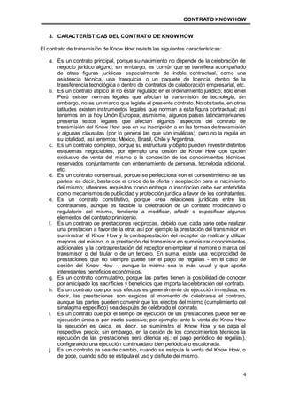 CONTRATO KNOWHOW
4
3. CARACTERÍSTICAS DEL CONTRATO DE KNOW HOW
El contrato de transmisión de Know How reviste las siguientes características:
a. Es un contrato principal, porque su nacimiento no depende de la celebración de
negocio jurídico alguno; sin embargo, es común que se transfiera acompañado
de otras figuras jurídicas especialmente de índole contractual, como una
asistencia técnica, una franquicia, o un paquete de licencia, dentro de la
transferencia tecnológica o dentro de contratos de colaboración empresarial, etc.
b. Es un contrato atípico al no estar regulado en el ordenamiento jurídico; sólo en el
Perú existen normas legales que afectan la transmisión de tecnología, sin
embargo, no es un marco que legisle el presente contrato. No obstante, en otras
latitudes existen instrumentos legales que norman a esta figura contractual; así
tenemos en la hoy Unión Europea; asimismo, algunos países latinoamericanos
presenta textos legales que afectan algunos aspectos del contrato de
transmisión del Know How sea en su inscripción o en las formas de transmisión
y algunas cláusulas (por lo general las que son inválidas), pero no la regula en
su totalidad, así tenemos: México, Brasil, Chile y Argentina.
c. Es un contrato complejo, porque su estructura y objeto pueden revestir distintos
esquemas negociables, por ejemplo una cesión de Know How con opción
exclusivo de venta del mismo o la concesión de los conocimientos técnicos
reservados conjuntamente con entrenamiento de personal, tecnología adicional,
etc.
d. Es un contrato consensual, porque se perfecciona con el consentimiento de las
partes, es decir, basta con el cruce de la oferta y aceptación para el nacimiento
del mismo; ulteriores requisitos como entrega o inscripción debe ser entendida
como mecanismos de publicidad y protección jurídica a favor de los contratantes.
e. Es un contrato constitutivo, porque crea relaciones jurídicas entre los
contratantes, aunque es factible la celebración de un contrato modificativo o
regulatorio del mismo, tendiente a modificar, añadir o especificar algunos
elementos del contrato primigenio.
f. Es un contrato de prestaciones recíprocas, debido que, cada parte debe realizar
una prestación a favor de la otra; así por ejemplo la prestación del transmisor en
suministrar el Know How y la contraprestación del receptor de realizar y utilizar
mejoras del mismo, o la prestación del transmisor en suministrar conocimientos
adicionales y la contraprestación del receptor en emplear el nombre o marca del
transmisor o del titular o de un tercero. En suma, existe una reciprocidad de
prestaciones que no siempre puede ser el pago de regalías - en el caso de
cesión del Know How -, aunque la misma sea la más usual y que aporta
interesantes beneficios económicos.
g. Es un contrato conmutativo, porque las partes tienen la posibilidad de conocer
por anticipado los sacrificios y beneficios que importa la celebración del contrato.
h. Es un contrato que por sus efectos es generalmente de ejecución inmediata, es
decir, las prestaciones son exigidas al momento de celebrarse el contrato,
aunque las partes pueden convenir que los efectos del mismo (cumplimiento del
sinalagma específico) sea después de celebrado el contrato.
i. Es un contrato que por el tiempo de ejecución de las prestaciones puede ser de
ejecución única o por tracto sucesivo; por ejemplo: ante la venta del Know How
la ejecución es única, es decir, se suministra el Know How y se paga el
respectivo precio; sin embargo, en la cesión de los conocimientos técnicos la
ejecución de las prestaciones será diferida (ej.: el pago periódico de regalías),
configurando una ejecución continuada o bien periódica o escalonada.
j. Es un contrato ya sea de cambio, cuando se estipula la venta del Know How, o
de goce, cuando sólo se estipula el uso y disfrute del mismo.
 