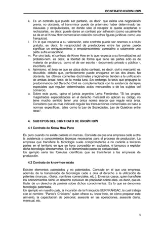CONTRATO KNOWHOW
5
k. Es un contrato que puede ser paritario, es decir, que exista una negociación
previa; no obstante, el transmisor puede de antemano haber determinado las
cláusulas y estipulaciones, en donde sólo el receptor le queda aceptarlas o
rechazarlas, es decir, puede darse un contrato por adhesión (como usualmente
se da en el Know How comercial en relación con otras figuras jurídicas como una
franquicia).
l. En lo que respecta a su valoración, este contrato puede ser oneroso o a título
gratuito, es decir, la reciprocidad de prestaciones entre las partes puede
significar un enriquecimiento o empobrecimiento correlativo o solamente una
parte sufre el sacrificio.
m. Por otro lado, el contrato de Know How en lo que respecta a su formalidad es ad
probatio-nem, es decir, la libertad de forma que tiene las partes sólo es de
materia de probanza, como el de ser escrito - documento privado o público -,
inscribirlo, etc.
n. Asimismo, el área en que se ubica dicho contrato, es decir, civil o mercantil, es
discutible, debido que, perfectamente puede encajarse en las dos áreas. No
obstante, las últimas corrientes doctrinales y legislativas tienden a la unificación
de ambas áreas: tesis de la media luna. Sin embargo, la tesis que propugna la
predominancia del Derecho Civil es complementada con la existencia de leyes
especiales que regulan determinados actos mercantiles o de los sujetos del
comercio.
o. Sobre este punto, opina el jurista argentino Leiva Fernández: "Si los propios
magistrados especializados en el derecho mercantil no aplican su código, no
tiene mucho sentido tener una única norma marco que regule esta área.
Considero que es más indicado regular las transacciones comerciales en base a
normas específicas, tales como la Ley de Sociedades, Ley de Quiebras entre
otras".
4. SUBTIPOS DEL CONTRATO DE KNOW HOW
4.1 Contrato de Know How Puro
Es puro cuando no existe patente ni marcas. Consiste en que una empresa cede a otra
la asistencia o conocimientos técnicos necesarios para el proceso de producción. La
empresa que transfiere la tecnología suele comprometerse a no cederla a terceras
partes en el territorio en que se haya concedido en exclusiva, ni tampoco a explotar
dicha tecnología directamente. Es el denominado pacto de exclusividad.
Un ejemplo seria las formulas científicas que se transfieren a las empresas de
producción.
4.2 Contrato de know-how mixto
Existen elementos patentados y no patentados. Consiste en el que una empresa,
además de la transmisión de tecnología cede a otra el derecho a la utilización de
patentes (marcas, rótulos, nombres comerciales, etc.). En estos casos, quien transfiere
los conocimientos tiene un derecho exclusivo de propiedad sobre ellos, es decir, que es
titular de un derecho de patente sobre dichos conocimientos. Es lo que se denomina
tecnología patentada.
Un ejemplo en nuestro país, la incursión de la Franquicia SERFRANSAC, la cual trabaja
con el nombre: “Pardo’s Chickens” quien ofrece su know how, en cómo preparar este
alimento, la capacitación de personal, asesoría en las operaciones, asesoría diaria,
mensual, etc.
 