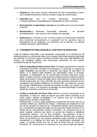 CONTRATO KNOWHOW
7
 Original: que sea nuevo, peculiar, interesante. Es esta característica lo que lo
hace confidencial durante la vida del contrato y luego de su terminación.
 Específico: que sea un conjunto de técnicas, procedimientos
y métodos definidos e individualizados e identificados en forma concreta.
 Generalmente no patentados y secreto (en el sentido que no es comúnmente
conocido)
 Reproducible: o fácilmente transmisible oralmente - en sesiones
de entrenamiento - o por escrito en los contratos y/o manuales.
 Sustancial: por el hecho de que el mismo incluya una información importante
para la venta de los productos o la prestación de los servicios, para la
presentación de los productos, las relaciones con la clientela y en general
la gestión operativa y administrativa.
8. FUNDAMENTOS PARALEGISLAR EL CONTRATO DE KNOW HOW
Luego de haberse respondido a las inquietudes mencionadas en la introducción del
presente estudio, lo cual permite contar con el soporte informativo necesario para dotar
de contenido a la ley que regule el contrato de Know How, sólo cabe identificar los
motivos que justifiquen legislar este instrumento contractual. En ese sentido,
consideramos que los motivos son:
 Dota de seguridad jurídica al Know How.- El regular positivamente el secreto
empresarial, permitiría y facilitaría al empresario o al particular un conjunto de
reglas aceptables que permitan un desarrollo más seguro de esta figura. En
efecto, si el sistema legal establece los lineamientos sobre el concepto,
naturaleza y característica de los conocimiento técnicos reservados (como
objeto, contrato y efectos), coadyuvará que cualquier persona (natural o jurídica)
tenga conocimiento, a través de reglas claras, de la utilización y protección de su
secreto empresarial, así como, permitirá que otras personas conozcan el rol o
competencia que pueden establecer con el Know How y su titular (ej.: conozco
que divulgar indebidamente el secreto de empresa es delito, por lo tanto, no lo
divulgo). En suma, ni el nacional o el extranjero se vería desprotegido o podrían
abusar de su derecho o posición en el mercado.
 Facilita el desarrollo del Know How.- Normar el secreto empresarial no es
encasillarlo, si fuera así, todas las figuras que están siendo normadas en el
orden jurídico estarían encasilladas y se observa que, por el contrario,
experimentan cambios o "evoluciones".
Efectivamente, el marco legal establecería el desarrollo del Know How en la
sociedad, debido que, reduciría los riesgos u obstáculos que originarían un mal
uso de los secretos de empresa (ej.: competencia desleal, abuso del derecho,
etc.), permitiendo (la regulación legal) que las personas tengan confianza en el
empleo de los conocimientos técnicos reservados y se concentren (ya no en
evitar cualquier conducta que afecte su secreto de empresa o establecer
mecanismos básicos - por no decir primitivos - de protección: la Ley lo
solucionaría) en mejorar y/o perfeccionar la utilización del Know How, el grado y
forma de transferirlo (ej.: vía comercio electrónico poder transferir un secreto
empresarial) y el hallazgo de otros tipos de conocimientos reservados, los
cuales, se pueden afirmar que son un tipo de Know How (ej.: Know How
financiero). En consecuencia, la presencia de una norma legal que regule y
 