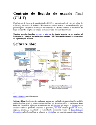 Contrato de licencia de usuario final (CLUF) Un Contrato de licencia de usuario final o CLUF es un contrato legal entre un editor de software y un usuario de software. Normalmente resume las restricciones del usuario, que puede negarse a aceptar el acuerdo no haciendo clic en 
Acepto
 durante la instalación. Al hacer clic en 
No acepto
, se cancela la instalación del producto de software.  Muchos usuarios instalan spyware y adware involuntariamente en sus equipos al hacer clic en 
Acepto
 en las instrucciones de CLUF mostradas durante la instalación de algunos tipos de softw Software libre Mapa conceptual del software libre Software libre, (en inglés free software, aunque en realidad esta denominación también puede significar gratis, y no necesariamente libre, por lo que se utiliza el hispanismo libre software también en inglés) es la denominación del software que respeta la libertad de los usuarios sobre su producto adquirido y, por tanto, una vez obtenido puede ser usado, copiado, estudiado, modificado y redistribuido libremente. Según la Free Software Foundation, el software libre se refiere a la libertad de los usuarios para ejecutar, copiar, distribuir, estudiar, cambiar y mejorar el software; de modo más preciso, se refiere a cuatro libertades de los usuarios del software: la libertad de usar el programa, con cualquier propósito; de estudiar el funcionamiento del programa, y adaptarlo a las necesidades; de distribuir copias, con lo cual se puede ayudar a otros, y de mejorar el programa y hacer públicas las mejoras, de modo que toda la comunidad se beneficie (para la segunda y última libertad mencionadas, el acceso al código fuente es un requisito previo).[1] El software libre suele estar disponible gratuitamente, o al precio de costo de la distribución a través de otros medios; sin embargo no es obligatorio que sea así, por lo tanto no hay que asociar software libre a 
software gratuito
 (denominado usualmente freeware), ya que, conservando su carácter de libre, puede ser distribuido comercialmente (
software comercial
). Análogamente, el 
software gratis
 o 
gratuito
 incluye en ocasiones el código fuente; no obstante, este tipo de software no es libre en el mismo sentido que el software libre, a menos que se garanticen los derechos de modificación y redistribución de dichas versiones modificadas del programa. Tampoco debe confundirse software libre con 
software de dominio público
. Éste último es aquel software que no requiere de licencia, pues sus derechos de explotación son para toda la humanidad, porque pertenece a todos por igual. Cualquiera puede hacer uso de él, siempre con fines legales y consignando su autoría original. Este software sería aquel cuyo autor lo dona a la humanidad o cuyos derechos de autor han expirado, tras un plazo contado desde la muerte de este, habitualmente 70 años. Si un autor condiciona su uso bajo una licencia, por muy débil que sea, ya no es del dominio público. Software propietario El término software propietario, privativo o de código cerrado hace referencia a cualquier programa informático en el que los usuarios tienen limitadas las posibilidades de usarlo, modificarlo o redistribuirlo (con o sin modificaciones), o cuyo código fuente no está disponible o el acceso a éste se encuentra restringido . Para la Fundación para el Software Libre (FSF) este concepto se aplica a cualquier software que no es libre o que sólo lo es parcialmente ( HYPERLINK 
http://es.wikipedia.org/wiki/Software_semilibre
  
Software semilibre
 semilibre), sea porque su uso, redistribución o modificación está prohibida, o requiere permiso expreso del titular del software. En el software de código cerrado una persona física o jurídica (compañía, corporación, fundación, etc.) posee los derechos de autor sobre un software lo que le da la posibilidad de controlar y restringir los derechos del usuario sobre su programa. Esto implica por lo general que el usuario sólo tiene derecho a ejecutar el software y no dispone de acceso a su código fuente o aún teniendo acceso a él no tiene derecho a modificarlo ni distribuirlo. De esta manera, un software sigue siendo de código cerrado aún si el código fuente es hecho público, cuando se mantiene la reserva de derechos sobre el uso, modificación o distribución (por ejemplo, la versión comercial de SSH o el programa de licencias shared source de Microsoft). Creative Commons Creative Commons es una organización no gubernamental sin ánimo de lucro que desarrolla planes para ayudar a reducir las barreras legales de la creatividad, por medio de nueva legislación y nuevas tecnologías. Fue fundada por Lawrence Lessig, profesor de derecho en la Universidad de Stanford y especialista en ciberderecho, que la presidió hasta marzo de 2008. Creative Commons (en español: «bienes comunes creativos») es también el nombre dado a las licencias desarrolladas por esta organización. El proyecto Creative Commons International es un apéndice del proyecto mayor de Creative Commons. Tiene por objetivo traducir las licencias Creative Commons a los diferentes idiomas, así como adaptarlas a las diferentes legislaciones y sistemas de derechos de autor alrededor del mundo. Este trabajo está liderado por la directora de Creative Commons International, Catharina Maracke y por equipos de voluntarios en los diferentes países. Actualmente cuenta con 28 países que están en proceso de traducción de las licencias, aunque se sabe que más de 70 países están interesados en comenzar a colaborar para alcanzar sus respectivas versiones y capítulos locales. El derecho de autor (del francés droit d'auteur) es un conjunto de normas y principios que regulan los derechos morales y patrimoniales que la ley concede a los autores (los derechos de autor), por el solo hecho de la creación de una obra literaria, artística, científica o didáctica, esté publicada o inédita. En el derecho anglosajón se utiliza la noción de copyright (traducido literalmente como 
derecho de copia
) que -por lo general- comprende la parte patrimonial de los derechos de autor (derechos patrimoniales). Una obra pasa al dominio público cuando los derechos patrimoniales han expirado. Esto sucede habitualmente trascurrido un plazo desde la muerte del autor (post mortem auctoris). Por ejemplo, en el derecho europeo, 70 años desde la muerte del autor. Dicha obra entonces puede ser utilizada en forma libre, respetando los derechos morales. El derecho de autor y copyright constituyen dos concepciones sobre la propiedad literaria y artística. El primero proviene de la familia del derecho continental, particularmente del derecho francés, mientras que el segundo procede del derecho anglosajón (o common law). El derecho de autor se basa en la idea de un derecho personal del autor, fundado en una forma de identidad entre el autor y su creación. El derecho moral está constituido como emanación de la persona del autor: reconoce que la obra es expresión de la persona del autor y así se le protege. La protección del copyright se limita estrictamente a la obra, sin considerar atributos morales del autor en relación con su obra, excepto la paternidad; no lo considera como un autor propiamente tal, pero tiene derechos que determinan las modalidades de utilización de una obra. Copyleft Una letra C invertida (
reversed c
), símbolo sin reconocimiento legal, es el más común como contrapartida del símbolo copyright. Copyleft Es una forma de licencia y puede ser usado para modificar el derecho de autor de obras o trabajos, tales como software de computadoras, documentos, música, y obras de arte. Bajo tales licencias pueden protegerse una gran diversidad de obras, tales como programas informáticos, arte, cultura y ciencia, es decir prácticamente casi cualquier tipo de producción creativa. Sus partidarios la proponen como alternativa a las restricciones que imponen las normas planteadas en los derechos de autor, a la hora de hacer, modificar y distribuir copias de una obra determinada. Se pretende garantizar así una mayor libertad para que cada receptor de una copia, o una versión derivada de un trabajo, pueda, a su vez, usar, modificar y redistribuir tanto el propio trabajo como las versiones derivadas del mismo. Así, y en un entorno no legal, puede considerarse como opuesto al copyright o derechos de autor tradicionales. 