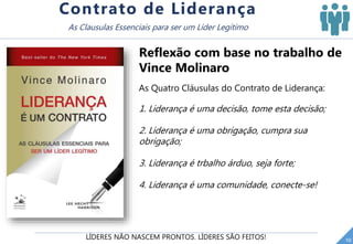 LÍDERES NÃO NASCEM PRONTOS. LÍDERES SÃO FEITOS! 10
Contrato de Liderança
As Clausulas Essenciais para ser um Líder Legítimo
Reflexão com base no trabalho de
Vince Molinaro
As Quatro Cláusulas do Contrato de Liderança:
1. Liderança é uma decisão, tome esta decisão;
2. Liderança é uma obrigação, cumpra sua
obrigação;
3. Liderança é trbalho árduo, seja forte;
4. Liderança é uma comunidade, conecte-se!
 