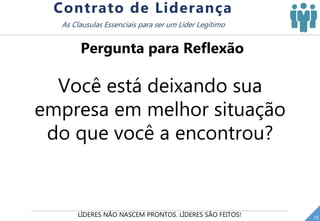 LÍDERES NÃO NASCEM PRONTOS. LÍDERES SÃO FEITOS! 12
Contrato de Liderança
As Clausulas Essenciais para ser um Líder Legítimo
Pergunta para Reflexão
Você está deixando sua
empresa em melhor situação
do que você a encontrou?
 