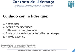 LÍDERES NÃO NASCEM PRONTOS. LÍDERES SÃO FEITOS! 13
Contrato de Liderança
As Clausulas Essenciais para ser um Líder Legítimo
Cuidado com o líder que:
1. Não inspira
2. Aceita a mediocridade
3. Falta visão e direção claras
4. É incapaz de colaborar e trabalhar em equipe
5. Não dá exemplo
Sources: NBER Paper "The Value of Bosses," National Boss
Poll, Apa.org, FSU Boss Study, SHRM, Zenger/Folkman talk
 