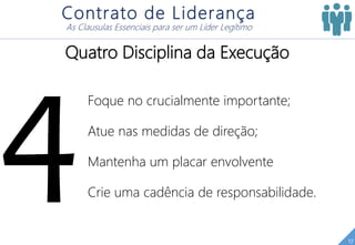 17
Contrato de Liderança
As Clausulas Essenciais para ser um Líder Legítimo
Quatro Disciplina da Execução
Foque no crucialmente importante;
Atue nas medidas de direção;
Mantenha um placar envolvente
Crie uma cadência de responsabilidade.
 