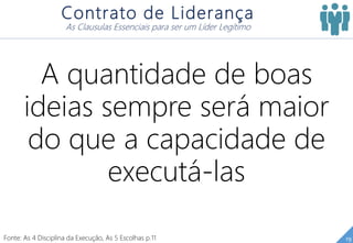 19
Contrato de Liderança
As Clausulas Essenciais para ser um Líder Legítimo
A quantidade de boas
ideias sempre será maior
do que a capacidade de
executá-las
Fonte: As 4 Disciplina da Execução, As 5 Escolhas p.11
 